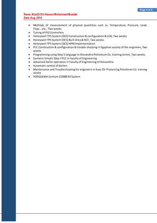 Name:AlaaEl Din Hassan Mohammed Mustafa
Date:Aug, 2014
Page 9 of 9
 Methods of measurement of physical quantities such as Temperature, Pressure, Level,
Flow….etc., Two weeks
 Tuning of PID Controllers
 Honeywell TPS System (DCS) Construction & configuration & LCN, Two weeks
 Honeywell TPS System (DCS) Built Area & NCF, Two weeks
 Honeywell TPS System (DCS) HPMImplementation
 PLC Construction & configuration & trouble shooting in Egyptian society of the engineers,Two
weeks
 Programming using Step 5 language in Alexandria Petroleum Co. training centre, Two weeks.
 Siemens Simatic Step 7 PLC in Faculty of Engineering
 Advanced boiler operation in Faculty of Engineering of Alexandria
 Automatic control of boilers
 Maintenance and Troubleshooting for engineers in Suez Oil Processing Petroleum Co. training
centre
 YOKGGAWA Centum CS3000 R3 System
 