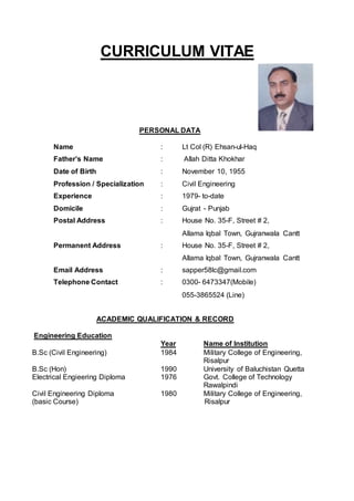 CURRICULUM VITAE
PERSONAL DATA
Name : Lt Col (R) Ehsan-ul-Haq
Father’s Name : Allah Ditta Khokhar
Date of Birth : November 10, 1955
Profession / Specialization : Civil Engineering
Experience : 1979- to-date
Domicile : Gujrat - Punjab
Postal Address : House No. 35-F, Street # 2,
Allama Iqbal Town, Gujranwala Cantt
Permanent Address : House No. 35-F, Street # 2,
Allama Iqbal Town, Gujranwala Cantt
Email Address : sapper58lc@gmail.com
Telephone Contact : 0300- 6473347(Mobile)
055-3865524 (Line)
ACADEMIC QUALIFICATION & RECORD
Engineering Education
Year Name of Institution
B.Sc (Civil Engineering) 1984 Military College of Engineering,
Risalpur
B.Sc (Hon) 1990 University of Baluchistan Quetta
Electrical Engieering Diploma 1976 Govt. College of Technology
Rawalpindi
Civil Engineering Diploma 1980 Military College of Engineering,
(basic Course) Risalpur
 