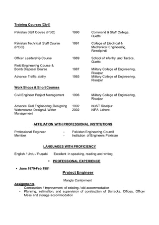 Training Courses (Civil)
Pakistan Staff Course (PSC) 1990 Command & Staff College,
Quetta
Pakistan Technical Staff Course 1991 College of Electrical &
(PtSC) Mechanical Engineering,
Rawalpindi
Officer Leadership Course 1989 School of Infantry and Tactics,
Quetta
Field Engineering Course &
Bomb Disposal Course 1987 Military College of Engineering,
Risalpur
Advance Traffic ability 1985 Military College of Engineering,
Risalpur
Work Shops & Short Courses
Civil Engineer Project Management 1996 Military College of Engineering,
Risalpur
Advance Civil Engineering Designing 1992 NUST Risalpur
Watercourse Design & Water 2002 NIPA Lahore
Management
AFFILIATION WITH PROFESSIONAL INSTITUTIONS
Professional Engineer - Pakistan Engineering Council
Member - Institution of Engineers Pakistan
LANGUAGES WITH PROFICIENCY
English / Urdu / Punjabi Excellent in speaking, reading and writing
 PROFESSIONAL EXPERIENCE
 June 1979-Feb 1981
Project Engineer
Mangla Cantonment
Assignments
- Construction / Improvement of existing / old accommodation
- Planning, estimation, and supervision of construction of Barracks, Offices, Officer
Mess and storage accommodation
 