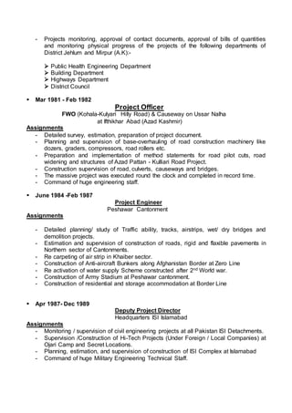 - Projects monitoring, approval of contact documents, approval of bills of quantities
and monitoring physical progress of the projects of the following departments of
District Jehlum and Mirpur (A.K):-
 Public Health Engineering Department
 Building Department
 Highways Department
 District Council
 Mar 1981 - Feb 1982
Project Officer
FWO (Kohala-Kulyari Hilly Road) & Causeway on Ussar Nalha
at Ifthikhar Abad (Azad Kashmir)
Assignments
- Detailed survey, estimation, preparation of project document.
- Planning and supervision of base-overhauling of road construction machinery like
dozers, graders, compressors, road rollers etc.
- Preparation and implementation of method statements for road pilot cuts, road
widening and structures of Azad Pattan - Kulliari Road Project.
- Construction supervision of road, culverts, causeways and bridges.
- The massive project was executed round the clock and completed in record time.
- Command of huge engineering staff.
 June 1984 -Feb 1987
Project Engineer
Peshawar Cantonment
Assignments
- Detailed planning/ study of Traffic ability, tracks, airstrips, wet/ dry bridges and
demolition projects.
- Estimation and supervision of construction of roads, rigid and flaxible pavements in
Northern sector of Cantonments.
- Re carpeting of air strip in Khaiber sector.
- Construction of Anti-aircraft Bunkers along Afghanistan Border at Zero Line
- Re activation of water supply Scheme constructed after 2nd World war.
- Construction of Army Stadium at Peshawar cantonment.
- Construction of residential and storage accommodation at Border Line
 Apr 1987- Dec 1989
Deputy Project Director
Headquarters ISI Islamabad
Assignments
- Monitoring / supervision of civil engineering projects at all Pakistan ISI Detachments.
- Supervision /Construction of Hi-Tech Projects (Under Foreign / Local Companies) at
Ojari Camp and Secret Locations.
- Planning, estimation, and supervision of construction of ISI Complex at Islamabad
- Command of huge Military Engineering Technical Staff.
 