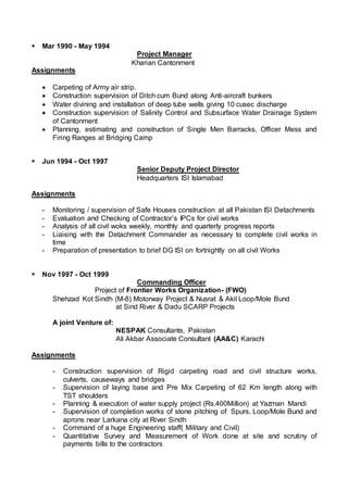  Mar 1990 - May 1994
Project Manager
Kharian Cantonment
Assignments
 Carpeting of Army air strip.
 Construction supervision of Ditch cum Bund along Anti-aircraft bunkers
 Water divining and installation of deep tube wells giving 10 cusec discharge
 Construction supervision of Salinity Control and Subsurface Water Drainage System
of Cantonment
 Planning, estimating and construction of Single Men Barracks, Officer Mess and
Firing Ranges at Bridging Camp
 Jun 1994 - Oct 1997
Senior Deputy Project Director
Headquarters ISI Islamabad
Assignments
- Monitoring / supervision of Safe Houses construction at all Pakistan ISI Detachments
- Evaluation and Checking of Contractor’s IPCs for civil works
- Analysis of all civil woks weekly, monthly and quarterly progress reports
- Liaising with the Detachment Commander as necessary to complete civil works in
time
- Preparation of presentation to brief DG ISI on fortnightly on all civil Works
 Nov 1997 - Oct 1999
Commanding Officer
Project of Frontier Works Organization- (FWO)
Shehzad Kot Sindh (M-8) Motorway Project & Nusrat & Akil Loop/Mole Bund
at Sind River & Dadu SCARP Projects
A joint Venture of:
NESPAK Consultants, Pakistan
Ali Akbar Associate Consultant (AA&C) Karachi
Assignments
- Construction supervision of Rigid carpeting road and civil structure works,
culverts, causeways and bridges
- Supervision of laying base and Pre Mix Carpeting of 62 Km length along with
TST shoulders
- Planning & execution of water supply project (Rs.400Million) at Yazman Mandi
- Supervision of completion works of stone pitching of Spurs, Loop/Mole Bund and
aprons near Larkana city at River Sindh
- Command of a huge Engineering staff( Military and Civil)
- Quantitative Survey and Measurement of Work done at site and scrutiny of
payments bills to the contractors
 