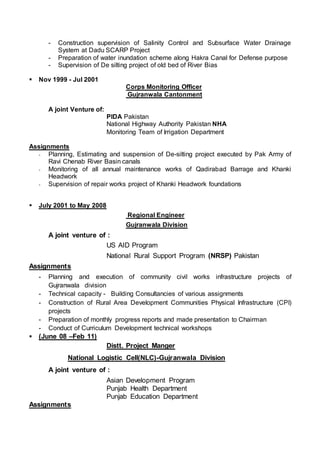 - Construction supervision of Salinity Control and Subsurface Water Drainage
System at Dadu SCARP Project
- Preparation of water inundation scheme along Hakra Canal for Defense purpose
- Supervision of De silting project of old bed of River Bias
 Nov 1999 - Jul 2001
Corps Monitoring Officer
Gujranwala Cantonment
A joint Venture of:
PIDA Pakistan
National Highway Authority Pakistan NHA
Monitoring Team of Irrigation Department
Assignments
- Planning, Estimating and suspension of De-silting project executed by Pak Army of
Ravi Chenab River Basin canals
- Monitoring of all annual maintenance works of Qadirabad Barrage and Khanki
Headwork
- Supervision of repair works project of Khanki Headwork foundations
 July 2001 to May 2008
Regional Engineer
Gujranwala Division
A joint venture of :
US AID Program
National Rural Support Program (NRSP) Pakistan
Assignments
- Planning and execution of community civil works infrastructure projects of
Gujranwala division
- Technical capacity - Building Consultancies of various assignments
- Construction of Rural Area Development Communities Physical Infrastructure (CPI)
projects
- Preparation of monthly progress reports and made presentation to Chairman
- Conduct of Curriculum Development technical workshops
 (June 08 –Feb 11)
Distt. Project Manger
National Logistic Cell(NLC)-Gujranwala Division
A joint venture of :
Asian Development Program
Punjab Health Department
Punjab Education Department
Assignments
 