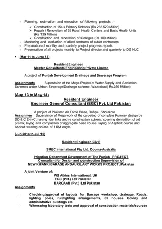 - Planning, estimation and execution of following projects :-
 Construction of 154 x Primary Schools (Rs 265.520 Million)
 Repair / Renovation of 39 Rural Health Centers and Basic Health Units
(Rs 139 Million)
 Construction and renovation of Colleges (Rs 100 Million)
- Monitoring and evaluation of allied contracts of sublet contractors
- Preparation of monthly and quarterly project progress reports.
- Presentation of all projects monthly to Project director and quarterly to DG NLC
 (Mar 11 to June 13)
Resident Engineer
Master Consultants Engineering Private Limited
A project of Punjab Development Drainage and Sewerage Program
Assignments Supervision of the Mega Project of Water Supply and Sanitation
Schemes under Urban Sewerage/Drainage scheme, Wazirabad( Rs.250 Million)
(Aug 13 to May 14)
Resident Engineer
Engineer General Consultant (EGC) Pvt. Ltd Pakistan
A project of Pakistan Air Force Base, Rafiqui, Shourkote
Assignmen Supervision of Mega work of Re carpeting of complete Runway design by
DD & C E-in-C, having four links and re construction culvers, covering demolition of old
premix, laying and compaction of aggregate base course, laying of Asphalt course and
Asphalt wearing course of 1 KM length.
(Jun 2014 to Jul 15)
Resident Engineer (Civil)
SMEC International Pty Ltd, Cooma-Australia
Irrigation Department Government of The Punjab PROJECT
Consultant for Design and construction Supervision of
NEW KHANKI BARAGE ANDAUXILARY WORKS PROJECT, Pakistan
A joint Venture of:
WS Atkins International, UK
EGC (Pvt.) Ltd Pakistan
BARQAAB (Pvt.) Ltd Pakistan
Assignments
- Checking/approval of layouts for Barrage workshop, drainage, Roads,
lighting poles, Firefighting arrangements, 65 houses Colony and
administrative buildings etc.
- Witnessing laboratory tests and approval of construction materials/sources
 