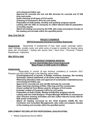 and subsequent follow ups.
- Approval for concrete mix and Job Mix formulae for concrete and 27 KM
long road works.
- Super visioning of all types of Civil works.
- Checking of Contractor’s IPCs for civil works.
- Preparation of draft weekly, monthly and quarterly progress reports.
- Liaising with the CRE as necessary to collect relevant data for preparation
of monthly reports.
- Attend all meeting convened by the CRE, take notes and prepare minutes of
the meeting and circulate within the specified period.
(Aug 15 to Feb 16)
PROJECT ENGINEER
GEPCO Employees Housing Foundation Gujranwala
Assignments Responsible of development of road, water supply, sewerage system,
water drainage, ancillary works and entire works of project to develop the housing colony
along with co-ordination / dealing with various Govt. / Sami Govt. / Provincial / Federal
Departments / Authorities.
(Mar 2016 to date)
RESEDENT ENGINEER (NESPAK)
At Over Head Bridge (Aziz Cross) Gujranwala
Mega Project of C&W worth 4113 Millions
Assignments
Responsible to provide all type technical consultancy to contractor (NLC
Pakistan) and Clint C&W Punjab in the following salient fields:-
- Checking/approval of layouts of Bridge workshop drawings, Bar bending
Schedules, method statements of all works under execution.
- Witnessing laboratory tests and approval of construction materials/sources
and subsequent follow ups.
- Approval for concrete mix and Job Mix formulae for concrete.
- Super visioning/ checking of Piles, Piles Cap and Pier construction.
- Check/ verified all Form Works used for all types of Civil works.
- Evaluate/ verified of Contractor’s IPCs for civil works.
- Preparation of draft of Daily, Weekly and Monthly progress reports.
- Liaising with the Chief Designer / Project Manager NESPAK as necessary to
clear structure drawing anomalies and also collect relevant survey data for
field works conformation.
- Attend all meeting convened by the Chief Engineer (C&W) SE, Xen
Contractor and Consultant Managements, take notes and prepare minutes
of the meeting and circulate within the specified period.
EMPLOYMENT RECORD (AFTER PROFESSIONAL QUALIFICATION)
 Military Engineering Service (MES)
 