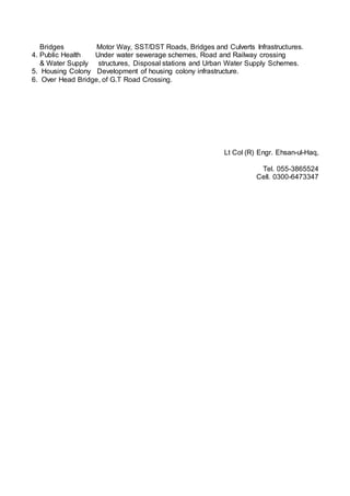 Bridges Motor Way, SST/DST Roads, Bridges and Culverts Infrastructures.
4. Public Health Under water sewerage schemes, Road and Railway crossing
& Water Supply structures, Disposal stations and Urban Water Supply Schemes.
5. Housing Colony Development of housing colony infrastructure.
6. Over Head Bridge, of G.T Road Crossing.
Lt Col (R) Engr. Ehsan-ul-Haq,
Tel. 055-3865524
Cell. 0300-6473347
 