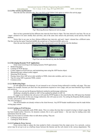 International Journal of Modern Engineering Research (IJMER)
www.ijmer.com Vol. 3, Issue. 4, Jul - Aug. 2013 pp-2048-2055 ISSN: 2249-6645
www.ijmer.com 2051 | Page
2.1.2.2The Activity.asp Document
Once the user has selected a day, they can click on the Follow Link option to retrieve the activity page:
Fig.5 Showing Browser Options & Activity page
Here we have generated all the different time intervals from 8am to 10pm. The time interval is one hour. We use an
<input> element to let users modify their activities, and at the same time retrieve the previously saved activity from the
database
Notice that in our case we have thirteen different time intervals, and each <input> element has a different name.
The first one has the name TimeActivity800, the second one is TimeActivity900, and so on.
Once the user has keyed in their activities, they can proceed to save the activity into the database:
Fig.6 User can save the activity into the Database
2.1.2 Developing Dynamic WAP Applications
Some issues involving in developing dynamic WAP applications:
 Redirecting pages
 Caching on WAP devices
 Cookie support on WAP devices, and maintaining state using the ASP Session object
 Maintaining state without cookie support
 Detecting WAP devices
 Passing values from ASP server-side variables to WML client-side variables, and vice versa.
 Tips for using ASP to generate WML content
 Common errors
2.1.2.1 Redirecting Pages
In web application development, it's not unusual to see a browser being redirected to another web page. This may
happen, for example, because you don't have the permissions required to view a page, and you must therefore log in before
you can do so.
In ASP, you can use the Response.Redirect() method to perform page redirection.
Buffering is disabled by default in ASP 2.0 but enabled by default in ASP 3.0.
If a page is not buffered, the web server will send the HTTP headers to the client before the ASP parser has finished
parsing the ASP document. In the case of page redirection, this will cause an error. Try setting the Response.Buffer property
to False, and you'll see the error message:
The error message is:
The HTTP headers are already written to the client browser. Any HTTP header modifications must be made before
writing page content.
2.1.2.2 Caching on WAP Devices
WAP devices generally cache WML decks. This is to reduce the time that is wasted in trying to reload a page that
has been loaded earlier. However, for dynamic content, this is not a good feature — the user may be reading some stale
information from the cache.
There are two issues to consider when we talk about caching. They are:
 Caching by proxy servers
 Caching by WAP devices
2.1.2.3 Caching by Proxy Servers
Proxy servers help to reduce the time needed to fetch a document from the origin server. In a network, a proxy
server may be set up to act as a halfway house between the Internet and the web clients in the various departments. The
 