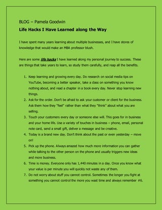 BLOG – Pamela Goodwin
Life Hacks I Have Learned along the Way
I have spent many years learning about multiple businesses, and I have stores of
knowledge that would make an MBA professor blush.
Here are some life hacks I have learned along my personal journey to success. These
are things that take years to learn, so study them carefully, and reap all the benefits.
1. Keep learning and growing every day. Do research on social media tips on
YouTube, becoming a better speaker, take a class on something you know
nothing about, and read a chapter in a book every day. Never stop learning new
things.
2. Ask for the order. Don’t be afraid to ask your customer or client for the business.
Ask them how they “feel” rather than what they “think” about what you are
selling.
3. Touch your customers every day or someone else will. This goes for in business
and your home life. Use a variety of touches in business – phone, email, personal
note card, send a small gift, deliver a message and be creative.
4. Today is a brand new day. Don’t think about the past or even yesterday – move
on!
5. Pick up the phone. Always amazed how much more information you can gather
while talking to the other person on the phone and usually triggers new ideas
and more business.
6. Time is money. Everyone only has 1,440 minutes in a day. Once you know what
your value is per minute you will quickly not waste any of them.
7. Do not worry about stuff you cannot control. Sometimes the longer you fight at
something you cannot control the more you wast time and always remember #6.
 