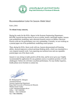 Recommendation Letter for Jazeem Abdul Jaleel
Feb 6, 2016
To whom it may concern,
During his study for the M.Sc. degree in the Systems Engineering Department –
KFUPM, Jazeem has been known to me as a polite, honest, and bright student. Jazeem
took probabilistic modelling, and a directed research courses on Markov Decision
Process with me; his performance was very outstanding. Currently, we are working on
a journal paper out of his probabilistic modelling course project.
Then, during his M.Sc. thesis work with me, Jazeem demonstrated self-learning
ability, showed impressive critical and deep thinking skills, which was translated to a
very original research work. I am expecting one technical note and one reputable-
journal paper out of his thesis work.
Jazeem is very strong in math, positive all the time, and he never gives up. I highly
recommended his application for any graduate course or academic position. If well-
challenged, I believe he will show excellent performance. For any further inquiries,
kindly please never hesitate to contact me.
Dr. Mohammad M. Aldurgam
Assistant Professor
Systems Engineering Department
King Fahd University of Petroleum & Minerals
Dhahran-Saudi Arabia
e-mail: aldurgam@kfupm.edu.sa
Office: + 966 3 8602968
Mobile: + 966 5 82946220
Fax: + 966 3 8602965
 