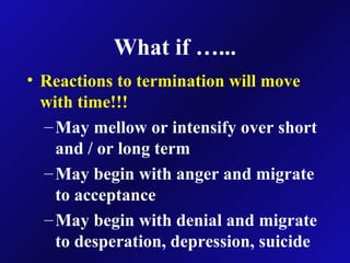 What if …...
• Reactions to termination will move
with time!!!
–May mellow or intensify over short
and / or long term
–May begin with anger and migrate
to acceptance
–May begin with denial and migrate
to desperation, depression, suicide
 