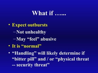 What if …...
• Expect outbursts
–Not unhealthy
–May “feel” abusive
• It is “normal”
• “Handling” will likely determine if
“bitter pill” and / or “physical threat
-- security threat”
 