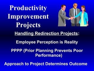 Productivity
Improvement
Projects
Handling Redirection Projects:
Employee Perception is Reality
PPPP (Prior Planning Prevents Poor
Performance)
Approach to Project Determines Outcome
 