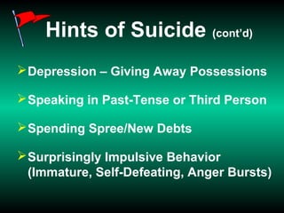 Hints of Suicide (cont’d)
Depression – Giving Away Possessions
Speaking in Past-Tense or Third Person
Spending Spree/New Debts
Surprisingly Impulsive Behavior
(Immature, Self-Defeating, Anger Bursts)
 