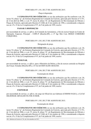 PORTARIA Nº 1.181, DE 27 DE AGOSTO DE 2015.
Praça à disposição.
O COMANDANTE DO EXÉRCITO, no uso das atribuições que lhe conferem o art. 20,
inciso VI, alínea “g”, da Estrutura Regimental do Comando do Exército, aprovada pelo Decreto nº 5.751,
de 12 de abril de 2006, e o art. 9º, inciso II, alínea “d”, do Regulamento de Movimentação de Oficiais e
Praças do Exército, aprovado pelo Decreto nº 2.040, de 21 de outubro de 1996, e considerando o disposto
nos art. 4º e 19 da Lei Complementar nº 97, de 9 de junho de 1999, resolve
PASSAR À DISPOSIÇÃO
por necessidade do serviço, ex officio, do Comando da Aeronáutica, a fim de exercer função no Centro de
Operações Espaciais Principal - COPE-P (Brasília-DF), o 2º Sgt Mnt Com DIOGO CORDEIRO
CERQUEIRA.
PORTARIA Nº 1.183, DE 27 DE AGOSTO DE 2015.
Designação de praça.
O COMANDANTE DO EXÉRCITO, no uso das atribuições que lhe conferem o art. 20,
inciso VI, alínea “g”, da Estrutura Regimental do Comando do Exército, aprovada pelo Decreto nº 5.751,
de 12 de abril de 2006, e o art. 9º, inciso II, alínea “d”, do Regulamento de Movimentação de Oficiais e
Praças do Exército, aprovado pelo Decreto nº 2.040, de 21 de outubro de 1996, e considerando o disposto
nos art. 4º e 19 da Lei Complementar nº 97, de 9 de junho de 1999, resolve
DESIGNAR,
por necessidade do serviço, ex officio, para o Ministério da Defesa, a fim de exercer comissão no Hospital
das Forças Armadas (Brasília-DF), o S Ten Inf ERIVALDO ARAGÃO.
PORTARIA Nº 1.184, DE 27 DE AGOSTO DE 2015.
Exoneração de oficial.
O COMANDANTE DO EXÉRCITO, no uso das atribuições que lhe conferem o art. 20,
inciso VI, alínea “g”, da Estrutura Regimental do Comando do Exército, aprovada pelo Decreto nº 5.751,
de 12 de abril de 2006, e o art. 9º, inciso II, alínea “b”, do Regulamento de Movimentação de Oficiais e
Praças do Exército, aprovado pelo Decreto nº 2.040, de 21 de outubro de 1996, e considerando o disposto
nos art. 4º e 19 da Lei Complementar nº 97, de 9 de junho de 1999, resolve
EXONERAR
por necessidade do serviço, ex officio, do cargo de Oficial do seu Gabinete (CODOM 016261), o Cel Inf
HILDOMAR ARNALDO FILTER JUNIOR.
PORTARIA Nº 1.185, DE 27 DE AGOSTO DE 2015.
Exoneração de oficial.
O COMANDANTE DO EXÉRCITO, no uso das atribuições que lhe conferem o art. 20,
inciso VI, alínea “g”, da Estrutura Regimental do Comando do Exército, aprovada pelo Decreto nº 5.751,
de 12 de abril de 2006, e o art. 9º, inciso II, alínea “b”, do Regulamento de Movimentação de Oficiais e
Praças do Exército, aprovado pelo Decreto nº 2.040, de 21 de outubro de 1996, e considerando o disposto
nos art. 4º e 19 da Lei Complementar nº 97, de 9 de junho de 1999, resolve
100 - Boletim do Exército nº 36, de 4 de setembro de 2015.
 
