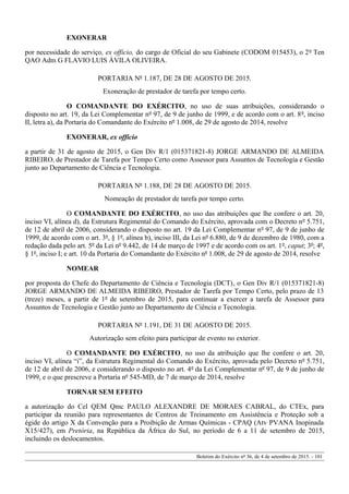 EXONERAR
por necessidade do serviço, ex officio, do cargo de Oficial do seu Gabinete (CODOM 015453), o 2º Ten
QAO Adm G FLAVIO LUIS ÁVILA OLIVEIRA.
PORTARIA Nº 1.187, DE 28 DE AGOSTO DE 2015.
Exoneração de prestador de tarefa por tempo certo.
O COMANDANTE DO EXÉRCITO, no uso de suas atribuições, considerando o
disposto no art. 19, da Lei Complementar nº 97, de 9 de junho de 1999, e de acordo com o art. 8º, inciso
II, letra a), da Portaria do Comandante do Exército nº 1.008, de 29 de agosto de 2014, resolve
EXONERAR, ex officio
a partir de 31 de agosto de 2015, o Gen Div R/1 (015371821-8) JORGE ARMANDO DE ALMEIDA
RIBEIRO, de Prestador de Tarefa por Tempo Certo como Assessor para Assuntos de Tecnologia e Gestão
junto ao Departamento de Ciência e Tecnologia.
PORTARIA Nº 1.188, DE 28 DE AGOSTO DE 2015.
Nomeação de prestador de tarefa por tempo certo.
O COMANDANTE DO EXÉRCITO, no uso das atribuições que lhe confere o art. 20,
inciso VI, alínea d), da Estrutura Regimental do Comando do Exército, aprovada com o Decreto nº 5.751,
de 12 de abril de 2006, considerando o disposto no art. 19 da Lei Complementar nº 97, de 9 de junho de
1999, de acordo com o art. 3º, § 1º, alínea b), inciso III, da Lei nº 6.880, de 9 de dezembro de 1980, com a
redação dada pelo art. 5º da Lei nº 9.442, de 14 de março de 1997 e de acordo com os art. 1º, caput; 3º; 4º,
§ 1º, inciso I; e art. 10 da Portaria do Comandante do Exército nº 1.008, de 29 de agosto de 2014, resolve
NOMEAR
por proposta do Chefe do Departamento de Ciência e Tecnologia (DCT), o Gen Div R/1 (015371821-8)
JORGE ARMANDO DE ALMEIDA RIBEIRO, Prestador de Tarefa por Tempo Certo, pelo prazo de 13
(treze) meses, a partir de 1º de setembro de 2015, para continuar a exercer a tarefa de Assessor para
Assuntos de Tecnologia e Gestão junto ao Departamento de Ciência e Tecnologia.
PORTARIA Nº 1.191, DE 31 DE AGOSTO DE 2015.
Autorização sem efeito para participar de evento no exterior.
O COMANDANTE DO EXÉRCITO, no uso da atribuição que lhe confere o art. 20,
inciso VI, alínea “i”, da Estrutura Regimental do Comando do Exército, aprovada pelo Decreto nº 5.751,
de 12 de abril de 2006, e considerando o disposto no art. 4º da Lei Complementar nº 97, de 9 de junho de
1999, e o que prescreve a Portaria nº 545-MD, de 7 de março de 2014, resolve
TORNAR SEM EFEITO
a autorização do Cel QEM Qmc PAULO ALEXANDRE DE MORAES CABRAL, do CTEx, para
participar da reunião para representantes de Centros de Treinamento em Assistência e Proteção sob a
égide do artigo X da Convenção para a Proibição de Armas Químicas - CPAQ (Atv PVANA Inopinada
X15/427), em Pretória, na República da África do Sul, no período de 6 a 11 de setembro de 2015,
incluindo os deslocamentos.
Boletim do Exército nº 36, de 4 de setembro de 2015. - 101
 