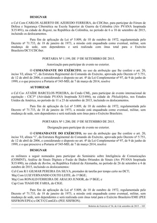 DESIGNAR
o Cel Com CARLOS ALBERTO DE AZEREDO FERREIRA, do CDCiber, para participar do Fórum de
Defesa e Segurança Cibernética na Escola Superior de Guerra da Colômbia (Atv PVANA Inopinada
X15/491), na cidade de Bogotá, na República da Colômbia, no período de 6 a 10 de setembro de 2015,
incluindo os deslocamentos.
Para fim de aplicação da Lei nº 5.809, de 10 de outubro de 1972, regulamentada pelo
Decreto nº 71.733, de 18 de janeiro de 1973, a missão está enquadrada como eventual, militar, sem
mudança de sede, sem dependentes e será realizada com ônus total para o Exército
Brasileiro/DCT/CDCiber.
PORTARIA Nº 1.199, DE 1º DE SETEMBRO DE 2015.
Autorização para participar de evento no exterior.
O COMANDANTE DO EXÉRCITO, no uso da atribuição que lhe confere o art. 20,
inciso VI, alínea “i”, da Estrutura Regimental do Comando do Exército, aprovada pelo Decreto nº 5.751,
de 12 de abril de 2006, e considerando o disposto no art. 4º da Lei Complementar nº 97, de 9 de junho de
1999, e o que prescreve a Portaria nº 545-MD, de 7 de março de 2014, resolve
AUTORIZAR
o Cel Cav ATAÍDE BARCELOS PEREIRA, do Cmdo CML, para participar de evento internacional de
equitação - CIC3* (Atividade PVANA Inopinada X15/494), na cidade de Philadelphia, nos Estados
Unidos da América, no período de 11 a 23 de setembro de 2015, incluindo os deslocamentos.
Para fim de aplicação da Lei nº 5.809, de 10 de outubro de 1972, regulamentada pelo
Decreto nº 71.733, de 18 de janeiro de 1973, a missão está enquadrada como eventual, militar, sem
mudança de sede, sem dependentes e será realizada sem ônus para o Exército Brasileiro.
PORTARIA Nº 1.200, DE 1º DE SETEMBRO DE 2015.
Designação para participar de evento no exterior.
O COMANDANTE DO EXÉRCITO, no uso da atribuição que lhe confere o art. 20,
inciso VI, alínea “i”, da Estrutura Regimental do Comando do Exército, aprovada pelo Decreto nº 5.751,
de 12 de abril de 2006, e considerando o disposto no art. 4º da Lei Complementar nº 97, de 9 de junho de
1999, e o que prescreve a Portaria nº 545-MD, de 7 de março 2014, resolve
DESIGNAR
os militares a seguir nomeados para participar do Seminário sobre Inteligência de Comunicações
(COMINT), Análise de Sinais Digitais e Fusão de Dados Oriundos de Sinais (Atv PVANA Inopinada
X15/490), na cidade de Berlim, na República Federal da Alemanha, no período de 26 de setembro a 4 de
outubro de 2015, incluindo os deslocamentos:
Cel Com R/1 GILMAR PEREIRA DA SILVA, prestador de tarefas por tempo certo no DCT;
Maj Com LUIZ FERNANDO COUTO LEITE, do 1º BGE;
Maj Com RONALD FERREIRA DE ARAUJO JUNIOR, do 1º BGE; e
Cap Com TIAGO DE FARIA, do CIGE.
Para fim de aplicação da Lei nº 5.809, de 10 de outubro de 1972, regulamentada pelo
Decreto nº 71.733, de 18 de janeiro de 1973, a missão está enquadrada como eventual, militar, sem
mudança de sede, sem dependentes e será realizada com ônus total para o Exército Brasileiro/EME (PEE
SISFRON/EPEx) e DCT/CComGEx (PEE SISFRON).
Boletim do Exército nº 36, de 4 de setembro de 2015. - 103
 