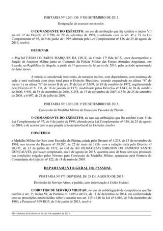 PORTARIA Nº 1.201, DE 1º DE SETEMBRO DE 2015.
Designação de assessor no exterior.
O COMANDANTE DO EXÉRCITO, no uso da atribuição que lhe confere o inciso VII
do art. 1º do Decreto nº 2.790, de 29 de setembro de 1998, combinado com os art. 4º e 19 da Lei
Complementar nº 97, de 9 de junho de 1999, alterada pela Lei Complementar nº 136, de 25 de agosto de
2010, resolve
DESIGNAR
o Maj Inf FÁBIO LINHARES MARQUES DA CRUZ, do Cmdo 17ª Bda Inf Sl, para desempenhar a
função de Assessor Militar junto ao Comando da Polícia Militar das Forças Armadas Angolanas, em
Luanda, na República de Angola, a partir da 1ª quinzena de fevereiro de 2016, pelo período aproximado
de doze meses.
A missão é considerada transitória, de natureza militar, com dependentes, com mudança de
sede e será realizada com ônus total para o Exército Brasileiro, estando enquadrada na alínea “b” do
inciso I e na alínea “b” do inciso II do art. 3º da Lei nº 5.809, de 10 de outubro de 1972, regulamentada
pelo Decreto nº 71.733, de 18 de janeiro de 1973, modificado pelos Decretos nº 3.643, de 26 de outubro
de 2000, 5.992, de 19 de dezembro de 2006, 6.258, de 19 de novembro de 2007, 6.576, de 25 de setembro
de 2008, e 6.907, de 21 de julho de 2009.
PORTARIA Nº 1.203, DE 1º DE SETEMBRO DE 2015.
Concessão da Medalha Militar de Ouro com Passador de Platina.
O COMANDANTE DO EXÉRCITO, no uso das atribuições que lhe confere o art. 4º da
Lei Complementar nº 97, de 9 de junho de 1999, alterada pela Lei Complementar nº 136, de 25 de agosto
de 2010, e de acordo com o que propõe a Secretaria-Geral do Exército, resolve
CONCEDER
a Medalha Militar de Ouro com Passador de Platina, criada pelo Decreto nº 4.238, de 15 de novembro de
1901, nos termos do Decreto nº 39.207, de 22 de maio de 1956, com a redação dada pelo Decreto nº
70.751, de 23 de junho de 1972, ao Cel de Art (023684372-8) EMILSON DO ESPIRITO SANTO
GONÇALVES, por haver completado, em 9 de agosto de 2015, quarenta anos de bons serviços prestados
nas condições exigidas pelas Normas para Concessão da Medalha Militar, aprovadas pela Portaria do
Comandante do Exército nº 322, de 18 de maio de 2005.
DEPARTAMENTO-GERAL DO PESSOAL
PORTARIA Nº 177-DGP/DSM, DE 26 DE AGOSTO DE 2015.
Demissão do Serviço Ativo, a pedido, com indenização à União Federal.
O DIRETOR DE SERVIÇO MILITAR, no uso da subdelegação de competência que lhe
confere o art. 2º, inciso VI, da Portaria nº 1.495-Cmt Ex, de 11 de dezembro de 2014, em conformidade
com as prescrições estabelecidas sobre o assunto nos art. 115 e 116 da Lei nº 6.880, de 9 de dezembro de
1980, e Portaria nº 109-DGP, de 3 de junho de 2013, resolve
104 - Boletim do Exército nº 36, de 4 de setembro de 2015.
 