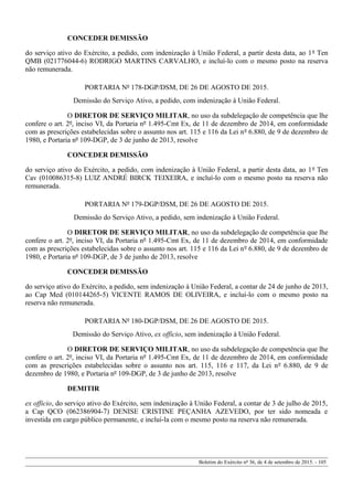 CONCEDER DEMISSÃO
do serviço ativo do Exército, a pedido, com indenização à União Federal, a partir desta data, ao 1º Ten
QMB (021776044-6) RODRIGO MARTINS CARVALHO, e incluí-lo com o mesmo posto na reserva
não remunerada.
PORTARIA Nº 178-DGP/DSM, DE 26 DE AGOSTO DE 2015.
Demissão do Serviço Ativo, a pedido, com indenização à União Federal.
O DIRETOR DE SERVIÇO MILITAR, no uso da subdelegação de competência que lhe
confere o art. 2º, inciso VI, da Portaria nº 1.495-Cmt Ex, de 11 de dezembro de 2014, em conformidade
com as prescrições estabelecidas sobre o assunto nos art. 115 e 116 da Lei nº 6.880, de 9 de dezembro de
1980, e Portaria nº 109-DGP, de 3 de junho de 2013, resolve
CONCEDER DEMISSÃO
do serviço ativo do Exército, a pedido, com indenização à União Federal, a partir desta data, ao 1º Ten
Cav (010086315-8) LUIZ ANDRÉ BIRCK TEIXEIRA, e incluí-lo com o mesmo posto na reserva não
remunerada.
PORTARIA Nº 179-DGP/DSM, DE 26 DE AGOSTO DE 2015.
Demissão do Serviço Ativo, a pedido, sem indenização à União Federal.
O DIRETOR DE SERVIÇO MILITAR, no uso da subdelegação de competência que lhe
confere o art. 2º, inciso VI, da Portaria nº 1.495-Cmt Ex, de 11 de dezembro de 2014, em conformidade
com as prescrições estabelecidas sobre o assunto nos art. 115 e 116 da Lei nº 6.880, de 9 de dezembro de
1980, e Portaria nº 109-DGP, de 3 de junho de 2013, resolve
CONCEDER DEMISSÃO
do serviço ativo do Exército, a pedido, sem indenização à União Federal, a contar de 24 de junho de 2013,
ao Cap Med (010144265-5) VICENTE RAMOS DE OLIVEIRA, e incluí-lo com o mesmo posto na
reserva não remunerada.
PORTARIA Nº 180-DGP/DSM, DE 26 DE AGOSTO DE 2015.
Demissão do Serviço Ativo, ex officio, sem indenização à União Federal.
O DIRETOR DE SERVIÇO MILITAR, no uso da subdelegação de competência que lhe
confere o art. 2º, inciso VI, da Portaria nº 1.495-Cmt Ex, de 11 de dezembro de 2014, em conformidade
com as prescrições estabelecidas sobre o assunto nos art. 115, 116 e 117, da Lei nº 6.880, de 9 de
dezembro de 1980, e Portaria nº 109-DGP, de 3 de junho de 2013, resolve
DEMITIR
ex officio, do serviço ativo do Exército, sem indenização à União Federal, a contar de 3 de julho de 2015,
a Cap QCO (062386904-7) DENISE CRISTINE PEÇANHA AZEVEDO, por ter sido nomeada e
investida em cargo público permanente, e incluí-la com o mesmo posto na reserva não remunerada.
Boletim do Exército nº 36, de 4 de setembro de 2015. - 105
 