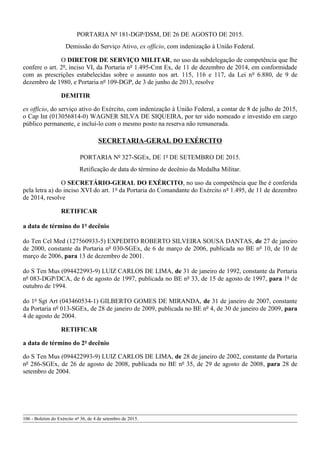 PORTARIA Nº 181-DGP/DSM, DE 26 DE AGOSTO DE 2015.
Demissão do Serviço Ativo, ex officio, com indenização à União Federal.
O DIRETOR DE SERVIÇO MILITAR, no uso da subdelegação de competência que lhe
confere o art. 2º, inciso VI, da Portaria nº 1.495-Cmt Ex, de 11 de dezembro de 2014, em conformidade
com as prescrições estabelecidas sobre o assunto nos art. 115, 116 e 117, da Lei nº 6.880, de 9 de
dezembro de 1980, e Portaria nº 109-DGP, de 3 de junho de 2013, resolve
DEMITIR
ex officio, do serviço ativo do Exército, com indenização à União Federal, a contar de 8 de julho de 2015,
o Cap Int (013056814-0) WAGNER SILVA DE SIQUEIRA, por ter sido nomeado e investido em cargo
público permanente, e incluí-lo com o mesmo posto na reserva não remunerada.
SECRETARIA-GERAL DO EXÉRCITO
PORTARIA Nº 327-SGEx, DE 1º DE SETEMBRO DE 2015.
Retificação de data do término de decênio da Medalha Militar.
O SECRETÁRIO-GERAL DO EXÉRCITO, no uso da competência que lhe é conferida
pela letra a) do inciso XVI do art. 1º da Portaria do Comandante do Exército nº 1.495, de 11 de dezembro
de 2014, resolve
RETIFICAR
a data de término do 1º decênio
do Ten Cel Med (127560933-5) EXPEDITO ROBERTO SILVEIRA SOUSA DANTAS, de 27 de janeiro
de 2000, constante da Portaria nº 030-SGEx, de 6 de março de 2006, publicada no BE nº 10, de 10 de
março de 2006, para 13 de dezembro de 2001.
do S Ten Mus (094422993-9) LUIZ CARLOS DE LIMA, de 31 de janeiro de 1992, constante da Portaria
nº 083-DGP/DCA, de 6 de agosto de 1997, publicada no BE nº 33, de 15 de agosto de 1997, para 1º de
outubro de 1994.
do 1º Sgt Art (043460534-1) GILBERTO GOMES DE MIRANDA, de 31 de janeiro de 2007, constante
da Portaria nº 013-SGEx, de 28 de janeiro de 2009, publicada no BE nº 4, de 30 de janeiro de 2009, para
4 de agosto de 2004.
RETIFICAR
a data de término do 2º decênio
do S Ten Mus (094422993-9) LUIZ CARLOS DE LIMA, de 28 de janeiro de 2002, constante da Portaria
nº 286-SGEx, de 26 de agosto de 2008, publicada no BE nº 35, de 29 de agosto de 2008, para 28 de
setembro de 2004.
106 - Boletim do Exército nº 36, de 4 de setembro de 2015.
 