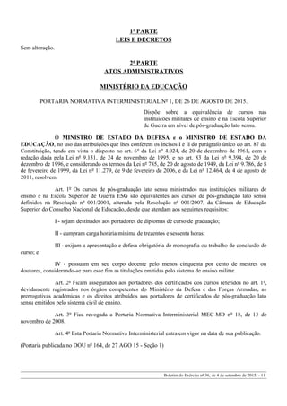1ª PARTE
LEIS E DECRETOS
Sem alteração.
2ª PARTE
ATOS ADMINISTRATIVOS
MINISTÉRIO DA EDUCAÇÃO
PORTARIA NORMATIVA INTERMINISTERIAL Nº 1, DE 26 DE AGOSTO DE 2015.
Dispõe sobre a equivalência de cursos nas
instituições militares de ensino e na Escola Superior
de Guerra em nível de pós-graduação lato sensu.
O MINISTRO DE ESTADO DA DEFESA e o MINISTRO DE ESTADO DA
EDUCAÇÃO, no uso das atribuições que lhes conferem os incisos I e II do parágrafo único do art. 87 da
Constituição, tendo em vista o disposto no art. 6º da Lei nº 4.024, de 20 de dezembro de 1961, com a
redação dada pela Lei nº 9.131, de 24 de novembro de 1995, e no art. 83 da Lei nº 9.394, de 20 de
dezembro de 1996, e considerando os termos da Lei nº 785, de 20 de agosto de 1949, da Lei nº 9.786, de 8
de fevereiro de 1999, da Lei nº 11.279, de 9 de fevereiro de 2006, e da Lei nº 12.464, de 4 de agosto de
2011, resolvem:
Art. 1º Os cursos de pós-graduação lato sensu ministrados nas instituições militares de
ensino e na Escola Superior de Guerra ESG são equivalentes aos cursos de pós-graduação lato sensu
definidos na Resolução nº 001/2001, alterada pela Resolução nº 001/2007, da Câmara de Educação
Superior do Conselho Nacional de Educação, desde que atendam aos seguintes requisitos:
I - sejam destinados aos portadores de diplomas de curso de graduação;
II - cumpram carga horária mínima de trezentos e sessenta horas;
III - exijam a apresentação e defesa obrigatória de monografia ou trabalho de conclusão de
curso; e
IV - possuam em seu corpo docente pelo menos cinquenta por cento de mestres ou
doutores, considerando-se para esse fim as titulações emitidas pelo sistema de ensino militar.
Art. 2º Ficam assegurados aos portadores dos certificados dos cursos referidos no art. 1º,
devidamente registrados nos órgãos competentes do Ministério da Defesa e das Forças Armadas, as
prerrogativas acadêmicas e os direitos atribuídos aos portadores de certificados de pós-graduação lato
sensu emitidos pelo sistema civil de ensino.
Art. 3º Fica revogada a Portaria Normativa Interministerial MEC-MD nº 18, de 13 de
novembro de 2008.
Art. 4º Esta Portaria Normativa Interministerial entra em vigor na data de sua publicação.
(Portaria publicada no DOU nº 164, de 27 AGO 15 - Seção 1)
Boletim do Exército nº 36, de 4 de setembro de 2015. - 11
 