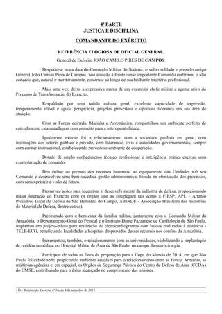 4ª PARTE
JUSTIÇA E DISCIPLINA
COMANDANTE DO EXÉRCITO
REFERÊNCIA ELOGIOSA DE OFICIAL GENERAL.
General de Exército JOÃO CAMILO PIRES DE CAMPOS.
Despede-se nesta data do Comando Militar do Sudeste, o velho soldado e prezado amigo
General João Camilo Pires de Campos. Sua atuação à frente desse importante Comando reafirmou o alto
conceito que, natural e meritoriamente, construiu ao longo de sua brilhante trajetória profissional.
Mais uma vez, deixa a expressiva marca de um exemplar chefe militar e agente ativo do
Processo de Transformação do Exército.
Respaldado por uma sólida cultura geral, excelente capacidade de expressão,
temperamento afável e aguda perspicácia, projetou proveitosa e oportuna liderança em sua área de
atuação.
Com as Forças coirmãs, Marinha e Aeronáutica, compartilhou um ambiente perfeito de
entendimento e camaradagem com proveito para a interoperabilidade.
Igualmente exitoso foi o relacionamento com a sociedade paulista em geral, com
instituições dos setores público e privado, com lideranças civis e autoridades governamentais, sempre
com caráter institucional, estabelecendo proveitoso ambiente de cooperação.
Dotado de amplo conhecimento técnico profissional e inteligência prática exerceu uma
exemplar ação de comando.
Deu ênfase ao preparo dos recursos humanos, ao equipamento das Unidades sob seu
Comando e desenvolveu uma bem sucedida gestão administrativa, focada na otimização dos processos,
com senso prático e visão de futuro.
Promoveu ações para incentivar o desenvolvimento da indústria de defesa, proporcionando
maior interação do Exército com os órgãos que as congregam tais como a FIESP, APL - Arranjo
Produtivo Local de Defesa de São Bernardo do Campo, ABINDE - Associação Brasileira das Indústrias
de Material de Defesa, dentre outras).
Preocupado com o bem-estar da família militar, juntamente com o Comando Militar da
Amazônia, o Departamento-Geral do Pessoal e o Instituto Dante Pazzanese de Cardiologia de São Paulo,
implantou um projeto-piloto para realização de eletrocardiogramas com laudos realizados à distância -
TELE-ECG, beneficiando localidades e hospitais desprovidos desses recursos nos confins da Amazônia.
Incrementou, também, o relacionamento com as universidades, viabilizando a implantação
de residência médica, no Hospital Militar de Área de São Paulo, no campo da neurocirurgia.
Participou de todas as fases da preparação para a Copa do Mundo de 2014, em que São
Paulo foi cidade sede, propiciando ambiente saudável para o relacionamento entre as Forças Armadas, as
múltiplas agências e, em especial, os Órgãos de Segurança Pública do Centro de Defesa de Área (CCDA)
do CMSE, contribuindo para o êxito alcançado no cumprimento das missões.
116 - Boletim do Exército nº 36, de 4 de setembro de 2015.
 