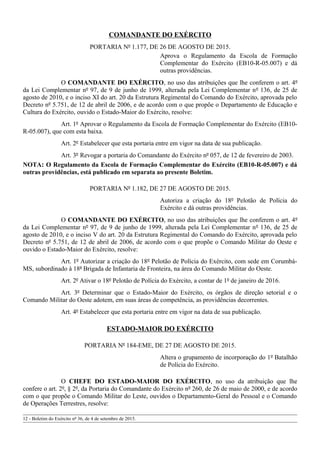 COMANDANTE DO EXÉRCITO
PORTARIA Nº 1.177, DE 26 DE AGOSTO DE 2015.
Aprova o Regulamento da Escola de Formação
Complementar do Exército (EB10-R-05.007) e dá
outras providências.
O COMANDANTE DO EXÉRCITO, no uso das atribuições que lhe conferem o art. 4º
da Lei Complementar nº 97, de 9 de junho de 1999, alterada pela Lei Complementar nº 136, de 25 de
agosto de 2010, e o inciso XI do art. 20 da Estrutura Regimental do Comando do Exército, aprovada pelo
Decreto nº 5.751, de 12 de abril de 2006, e de acordo com o que propõe o Departamento de Educação e
Cultura do Exército, ouvido o Estado-Maior do Exército, resolve:
Art. 1º Aprovar o Regulamento da Escola de Formação Complementar do Exército (EB10-
R-05.007), que com esta baixa.
Art. 2º Estabelecer que esta portaria entre em vigor na data de sua publicação.
Art. 3º Revogar a portaria do Comandante do Exército nº 057, de 12 de fevereiro de 2003.
NOTA: O Regulamento da Escola de Formação Complementar do Exército (EB10-R-05.007) e dá
outras providências, está publicado em separata ao presente Boletim.
PORTARIA Nº 1.182, DE 27 DE AGOSTO DE 2015.
Autoriza a criação do 18º Pelotão de Polícia do
Exército e dá outras providências.
O COMANDANTE DO EXÉRCITO, no uso das atribuições que lhe conferem o art. 4º
da Lei Complementar nº 97, de 9 de junho de 1999, alterada pela Lei Complementar nº 136, de 25 de
agosto de 2010, e o inciso V do art. 20 da Estrutura Regimental do Comando do Exército, aprovada pelo
Decreto nº 5.751, de 12 de abril de 2006, de acordo com o que propõe o Comando Militar do Oeste e
ouvido o Estado-Maior do Exército, resolve:
Art. 1º Autorizar a criação do 18º Pelotão de Polícia do Exército, com sede em Corumbá-
MS, subordinado à 18ª Brigada de Infantaria de Fronteira, na área do Comando Militar do Oeste.
Art. 2º Ativar o 18º Pelotão de Polícia do Exército, a contar de 1º de janeiro de 2016.
Art. 3º Determinar que o Estado-Maior do Exército, os órgãos de direção setorial e o
Comando Militar do Oeste adotem, em suas áreas de competência, as providências decorrentes.
Art. 4º Estabelecer que esta portaria entre em vigor na data de sua publicação.
ESTADO-MAIOR DO EXÉRCITO
PORTARIA Nº 184-EME, DE 27 DE AGOSTO DE 2015.
Altera o grupamento de incorporação do 1º Batalhão
de Polícia do Exército.
O CHEFE DO ESTADO-MAIOR DO EXÉRCITO, no uso da atribuição que lhe
confere o art. 2º, § 2º, da Portaria do Comandante do Exército nº 260, de 26 de maio de 2000, e de acordo
com o que propõe o Comando Militar do Leste, ouvidos o Departamento-Geral do Pessoal e o Comando
de Operações Terrestres, resolve:
12 - Boletim do Exército nº 36, de 4 de setembro de 2015.
 