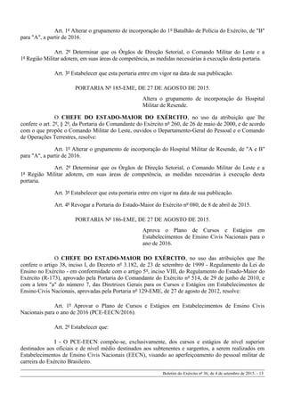 Art. 1º Alterar o grupamento de incorporação do 1º Batalhão de Polícia do Exército, de "B"
para "A", a partir de 2016.
Art. 2º Determinar que os Órgãos de Direção Setorial, o Comando Militar do Leste e a
1ª Região Militar adotem, em suas áreas de competência, as medidas necessárias à execução desta portaria.
Art. 3º Estabelecer que esta portaria entre em vigor na data de sua publicação.
PORTARIA Nº 185-EME, DE 27 DE AGOSTO DE 2015.
Altera o grupamento de incorporação do Hospital
Militar de Resende.
O CHEFE DO ESTADO-MAIOR DO EXÉRCITO, no uso da atribuição que lhe
confere o art. 2º, § 2º, da Portaria do Comandante do Exército nº 260, de 26 de maio de 2000, e de acordo
com o que propõe o Comando Militar do Leste, ouvidos o Departamento-Geral do Pessoal e o Comando
de Operações Terrestres, resolve:
Art. 1º Alterar o grupamento de incorporação do Hospital Militar de Resende, de "A e B"
para "A", a partir de 2016.
Art. 2º Determinar que os Órgãos de Direção Setorial, o Comando Militar do Leste e a
1ª Região Militar adotem, em suas áreas de competência, as medidas necessárias à execução desta
portaria.
Art. 3º Estabelecer que esta portaria entre em vigor na data de sua publicação.
Art. 4º Revogar a Portaria do Estado-Maior do Exército nº 080, de 8 de abril de 2015.
PORTARIA Nº 186-EME, DE 27 DE AGOSTO DE 2015.
Aprova o Plano de Cursos e Estágios em
Estabelecimentos de Ensino Civis Nacionais para o
ano de 2016.
O CHEFE DO ESTADO-MAIOR DO EXÉRCITO, no uso das atribuições que lhe
confere o artigo 38, inciso I, do Decreto nº 3.182, de 23 de setembro de 1999 - Regulamento da Lei do
Ensino no Exército - em conformidade com o artigo 5º, inciso VIII, do Regulamento do Estado-Maior do
Exército (R-173), aprovado pela Portaria do Comandante do Exército nº 514, de 29 de junho de 2010, e
com a letra "a" do número 7, das Diretrizes Gerais para os Cursos e Estágios em Estabelecimentos de
Ensino Civis Nacionais, aprovadas pela Portaria nº 129-EME, de 27 de agosto de 2012, resolve:
Art. 1º Aprovar o Plano de Cursos e Estágios em Estabelecimentos de Ensino Civis
Nacionais para o ano de 2016 (PCE-EECN/2016).
Art. 2º Estabelecer que:
I - O PCE-EECN compõe-se, exclusivamente, dos cursos e estágios de nível superior
destinados aos oficiais e de nível médio destinados aos subtenentes e sargentos, a serem realizados em
Estabelecimentos de Ensino Civis Nacionais (EECN), visando ao aperfeiçoamento do pessoal militar de
carreira do Exército Brasileiro.
Boletim do Exército nº 36, de 4 de setembro de 2015. - 13
 