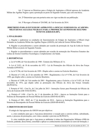 Art. 1º Aprovar as Diretrizes para o Estágio de Aspirantes a Oficial egressos da Academia
Militar das Agulhas Negras e para a promoção ao posto de Segundo-Tenente, que com esta baixa.
Art. 2º Determinar que esta portaria entre em vigor na data de sua publicação.
Art. 3º Revogar a Portaria nº 20-EME, de 5 de fevereiro de 2014.
DIRETRIZES PARA O ESTÁGIO DE ASPIRANTES A OFICIAL EGRESSOS DA ACADEMIA
MILITAR DAS AGULHAS NEGRAS E PARA A PROMOÇÃO AO POSTO DE SEGUNDO-
TENENTE (EB20-D-01.007).
1. FINALIDADES
a. Regular e padronizar as condições de funcionamento do Estágio de Aspirantes a Oficial (Asp)
formados na Academia Militar das Agulhas Negras (AMAN), da Linha de Ensino Militar Bélico.
b. Regular os procedimentos a serem adotados por ocasião da promoção do Asp da Linha de Ensino
Militar Bélico ao posto de Segundo-Tenente.
c. Regular os procedimentos a serem adotados por ocasião da nomeação dos Primeiros-Tenentes das
Linhas de Ensino Científico-Tecnológico, Complementar e de Saúde.
2. REFERÊNCIAS
a. Lei nº 6.880, de 9 de dezembro de 1980 - Estatuto dos Militares (E 1).
b. Lei nº 5.821, de 10 de novembro de 1972 - Lei de Promoções dos Oficiais da Ativa das Forças
Armadas (LPOAFA).
c. Lei nº 9.786, de 8 de fevereiro de 1999 - Dispõe sobre o ensino no Exército Brasileiro;
d. Decreto nº 3.182, de 23 de setembro de 1999 - Regulamenta a Lei nº 9.786, de 8 de fevereiro de
1999, que dispõe sobre o ensino no Exército Brasileiro.
e. Decreto nº 3.998, de 5 de outubro de 2001 - Regulamenta, para o Exército, a Lei nº 5.821, de 10 de
novembro de 1972, que dispõe sobre as promoções dos Oficiais da Ativa das Forças Armadas
(RLPOAFA).
f. Portaria nº 543 - Cmt Ex, de 2 de julho de 2013 - Instruções Gerais para Promoção de Oficiais da
Ativa do Exército (EB 10-IG-02.001).
g. Portaria nº 1.494 - Cmt Ex, de 11 de dezembro de 2014 - Aprova as Instruções Gerais para o
Sistema de Desempenho do Pessoal Militar do Exército (EB10-IG-02.007).
h. Portaria nº 280 - DGP, de 17 de dezembro de 2014 - Aprova as Instruções Reguladoras para o
Sistema de Desempenho do Pessoal Militar do Exército (EB30-IR-60.007).
3. OBJETIVOS DO ESTÁGIO
O estágio de Asp egressos da AMAN tem por objetivos:
a. criar condições para que o Asp possa demonstrar a vocação para a carreira militar, subsidiando,
assim, o processo de promoções, com vistas a atender o previsto no RLPOAFA;
b. criar condições para que o Asp possa se ambientar à rotina das Organizações Militares (OM) do
Exército, podendo, dessa forma, consolidar e aplicar os conhecimentos assimilados no curso de formação; e
Boletim do Exército nº 36, de 4 de setembro de 2015. - 19
 