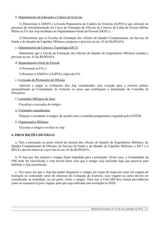 b. Departamento de Educação e Cultura do Exército
1) Determinar à AMAN e à Escola Preparatória de Cadetes do Exército (EsPCEx) que utilizem no
processo de retroalimentação do Curso de Formação de Oficiais de Carreira da Linha de Ensino Militar
Bélico as FA dos Asp recebidas do Departamento-Geral do Pessoal (DGP); e
2) Determinar que as Escolas de Formação dos oficiais do Quadro Complementar, do Serviço de
Saúde e do Quadro de Capelães Militares cumpram o previsto no art. 43 do RLPOAFA.
c. Departamento de Ciência e Tecnologia (DCT)
Determinar que a Escola de Formação dos oficiais do Quadro de Engenheiros Militares cumpra o
previsto no art. 43 do RLPOAFA.
d. Departamento-Geral do Pessoal
1) Processar as FA; e
2) Remeter à AMAN e à EsPCEx cópia das FA .
e. Comissão de Promoções de Oficiais
Apreciar e julgar as avaliações dos Asp considerados sem vocação para a carreira militar,
encaminhando ao Comandante de Exército os casos que justifiquem a instauração de Conselho de
Disciplina.
f. Comandos Militares de Área
Fiscalizar a execução do estágio.
g. Comandos enquadrantes
Planejar e coordenar o estágio, de acordo com o conteúdo programático regulado pelo COTER.
h. Organizações Militares
Executar o estágio e avaliar os Asp.
6. PRESCRIÇÕES DIVERSAS
a. Para a nomeação ao posto inicial da carreira dos oficiais do Quadro de Engenheiros Militares, do
Quadro Complementar de Oficiais, do Serviço de Saúde e do Quadro de Capelães Militares, o DCT e o
DECEx devem observar o previsto no art. 43 do RLPOAFA.
b. O Asp que não realizar o estágio ficará impedido para a promoção. Nesse caso, o Comandante da
OM onde for classificado o Asp deverá fazer com que o estágio seja realizado logo que possível para
habilitar o Asp à promoção.
c. Nos casos em que o Asp não puder frequentar o estágio em corpo de tropa por estar em viagem de
instrução ou realizando curso de interesse do Comando do Exército, essa viagem ou curso deverá ser
considerado na totalidade, ou em parte, como o estágio. Para isso o Cmt OM deve tomar providências
junto ao responsável pela viagem, para que seja realizada esta avaliação no SGD.
Boletim do Exército nº 36, de 4 de setembro de 2015. - 21
 