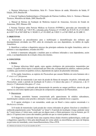 c. Doenças Infecciosas e Parasitárias, Série B - Textos básicos de saúde, Ministério da Saúde, 8ª
Edição, 2010, Brasília-DF.
d. Guia de Vigilância Epidemiológica e Eliminação da Filariose Linfática, Série A - Normas e Manuais
Técnicos, Ministério da Saúde, 2009, Brasília-DF.
e. Manual de Rotinas da Fundação de Medicina tropical do Amazonas, Governo do Estado do
Amazonas, 2003, Manaus-AM.
f. Normas Técnicas sobre Perícias Médicas no Exército (NTPMEx), aprovadas por intermédio da
Portaria nº 247-DGP, de 7 OUT 09, e alteradas pelas Portarias nº 133-DGP, de 29 JUN 10, nº 211-DGP,
de 6 OUT 10, nº 067-DGP de 11 MAIO 11, nº 181-DGP, de 5 DEZ 11 e nº 067-DGP, de 30 ABR 12.
3. OBJETIVOS
a. Sistematizar os procedimentos para a mobilização e desmobilização dos militares que
desempenharam atividades nos PEF, além de orientações aos seus dependentes, no âmbito da região
Amazônica.
b. Identificar e realizar o diagnóstico precoce das principais endemias da região Amazônica, entre os
militares e seus dependentes, oriundos dos PEF.
c. Instituir o tratamento adequado e imediato para os militares infectados e seus dependentes, assim
como, o acompanhamento da evolução clínica dos doentes.
4. CONCEITOS
a. Malária
1) Doença infecciosa febril aguda, cujos agentes etiológicos são protozoários transmitidos por
vetores. O quadro clínico típico é caracterizado por febre alta, acompanhada de calafrios, sudorese profusa
e cefaléia, que ocorrem em padrões cíclicos, dependendo da espécie do plasmódio infectante.
2) Na região Amazônica, as espécies de Plasmodium que causam Malária em seres humanos são o
P. vivax e o P. falciparum.
3) O modo de transmissão é por meio da picada da fêmea do mosquito Anopheles, infectada pelo
Plasmodium, sendo o período de incubação de 8 (oito) a 12 (doze) dias para o P. falciparum, e de 13
(treze) a 17 (dezessete) dias para o P. vivax.
4) O diagnóstico é realizado pela demonstração do parasita no sangue periférico, através da gota
espessa ou com testes rápidos para a detecção de componentes antigênicos do Plasmodium.
b. Oncocercose
1) Doença parasitária humana caracterizada pelo aparecimento de nódulos subcutâneos,
manifestações cutâneas como prurido e alterações visuais variadas, podendo levar a cegueira.
2) O agente etiológico é um nematódeo, sendo que no Brasil a única espécie encontrada é o
Onchocerca volvulus.
3) O modo de transmissão é pela picada dos vetores infectados do gênero Simulium (o simulídeo é
conhecido popularmente como "borrachudo" ou "pium"). O período de incubação é longo, podendo variar
de 7 (sete) meses a 2 (dois) anos, sendo que em alguns casos, a filaria permanece viva no homem, por 10
(dez) a 15 (quinze) anos (casos não tratados), período em que os vetores podem se infectar.
4) O diagnóstico é realizado frente uma suspeita clínica aliada à história epidemiológica, sendo que
o diagnóstico específico é feito pela identificação do verme adulto ou microfilárias, por meio de biópsias
ou por testes de imunidade, como imunofluorescência, Elisa e PCR.
24 - Boletim do Exército nº 36, de 4 de setembro de 2015.
 