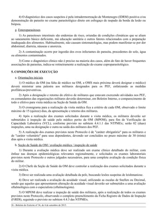 4) O diagnóstico dos casos suspeitos é pela intradermorreação de Montenegro (IDRM) positiva e/ou
demonstração do parasito no exame parasitológico direto em esfregaço de raspado da borda da lesão ou
biópsia.
g. Enteroparasitoses
1) As parasitoses intestinais são endemias de risco, oriundas de condições climáticas que se aliam
ao saneamento básico deficiente, má educação sanitária e outros fatores relacionados com a preparação
inadequada dos alimentos. Habitualmente, não causam sintomatologias, mas podem manifestar-se por dor
abdominal, diarreia, náuseas e anorexia.
2) A contaminação ocorre por ingestão dos ovos infectantes do parasita, procedentes do solo, água
ou alimentos contaminados.
3) Como o diagnóstico clínico não é preciso na maioria dos casos, além do fato de haver frequentes
associações de parasitas, indica-se rotineiramente a realização do exame coproparasitológico.
5. CONDIÇÕES DE EXECUÇÃO
a. Orientações iniciais
1) O médico da OM (na falta de médico na OM, a OMS mais próxima deverá designar o médico)
deverá ministrar uma palestra aos militares designados para os PEF, enfatizando as medidas
profiláticas/preventivas.
2) Após a designação e retorno do efetivo de militares que estavam exercendo atividades nos PEF,
os comandantes das organizações militares deverão determinar, em Boletim Interno, o comparecimento de
todo o efetivo para visita médica na Seção de Saúde da OM.
3) O cronograma para a realização da visita médica fica a critério de cada OM, observado o limite
máximo de 15 (quinze) dias, da apresentação e retorno dos militares.
4) Após a realização dos exames solicitados durante a visita médica, os militares deverão ser
submetidos à inspeção de saúde pelo médico perito da OM (MPOM), para fim de Verificação de
Capacidade Laborativa (VCL), conforme previsto no subitem 4.4.1.1 das NTPMEx; serão 02 (duas)
inspeções, uma na designação e outra na saída dos militares dos PEF.
5) A realização dos exames previstos neste Protocolo é de "caráter obrigatório" para os militares e
de "caráter voluntário" para seus dependentes, devendo ser concluídos no prazo máximo de 30 (trinta)
dias após a visita médica.
b. Seção de Saúde da OM / avaliação médica / inspeção de saúde
1) Durante a avaliação médica deve ser realizado um exame clínico detalhado do militar, com
ênfase nas doenças epidemiológicas relevantes regionalmente, e solicitados os exames laboratoriais
previstos neste Protocolo e outros julgados necessários, para uma completa avaliação da condição física
do militar.
2) O Chefe da Seção de Saúde da OM deve controlar a realização dos exames solicitados durante a
visita médica.
3) Deve ser realizada uma avaliação detalhada da pele, buscando lesões suspeitas de leishmaniose.
4) Deve ser realizada a avaliação da acuidade visual, utilizando as escalas de Snellen ou Decimal,
sendo que aqueles que apresentarem alteração da acuidade visual deverão ser submetidos a uma avaliação
oftalmológica com o especialista (oftalmologista).
5) O MPOM deve realizar a inspeção de saúde dos militares, após a realização de todos os exames
previstos neste Protocolo, observando o completo preenchimento da Ficha Registro de Dados de Inspeção
(FiRDI), seguindo o previsto no subitem 4.4.3 das NTPMEx.
26 - Boletim do Exército nº 36, de 4 de setembro de 2015.
 