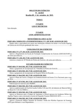BOLETIM DO EXÉRCITO
Nº 36/2015
Brasília-DF, 4 de setembro de 2015.
ÍNDICE
1ª PARTE
LEIS E DECRETOS
Sem alteração.
2ª PARTE
ATOS ADMINISTRATIVOS
MINISTÉRIO DA EDUCAÇÃO
PORTARIA NORMATIVA INTERMINISTERIAL Nº 1, DE 26 DE AGOSTO DE 2015.
Dispõe sobre a equivalência de cursos nas instituições militares de ensino e na Escola Superior
de Guerra em nível de pós-graduação lato sensu...............................................................................11
COMANDANTE DO EXÉRCITO
PORTARIA Nº 1.177, DE 26 DE AGOSTO DE 2015.
Aprova o Regulamento da Escola de Formação Complementar do Exército (EB10-R-05.007) e
dá outras providências........................................................................................................................12
PORTARIA Nº 1.182, DE 27 DE AGOSTO DE 2015.
Autoriza a criação do 18º Pelotão de Polícia do Exército e dá outras providências......................12
ESTADO-MAIOR DO EXÉRCITO
PORTARIA Nº 184-EME, DE 27 DE AGOSTO DE 2015.
Altera o grupamento de incorporação do 1º Batalhão de Polícia do Exército...............................12
PORTARIA Nº 185-EME, DE 27 DE AGOSTO DE 2015.
Altera o grupamento de incorporação do Hospital Militar de Resende.........................................13
PORTARIA Nº 186-EME, DE 27 DE AGOSTO DE 2015.
Aprova o Plano de Cursos e Estágios em Estabelecimentos de Ensino Civis Nacionais para o ano
de 2016...............................................................................................................................................13
PORTARIA Nº 187-EME, DE 27 DE AGOSTO DE 2015.
Padronização de materiais para DQBRN.......................................................................................14
PORTARIA Nº 188-EME, DE 27 DE AGOSTO DE 2015.
Aprova a padronização do Fuzil de Assalto Calibre 5,56 mm IA2, da Indústria de Material Bélico
do Brasil (Fz 5,56 IA2 IMBEL).........................................................................................................18
PORTARIA Nº 189-EME, DE 27 DE AGOSTO DE 2015.
Aprova as Diretrizes para o Estágio de Aspirantes a Oficial egressos da Academia Militar das
Agulhas Negras e para a promoção ao posto de Segundo-Tenente (EB20-D-01.007)......................18
PORTARIA Nº 190-EME, DE 27 DE AGOSTO DE 2015.
Aprova o Protocolo Médico Sanitário de Entrada e Saída dos Pelotões Especiais de Fronteira
(PEF) para Militares e seus Dependentes...........................................................................................23
 
