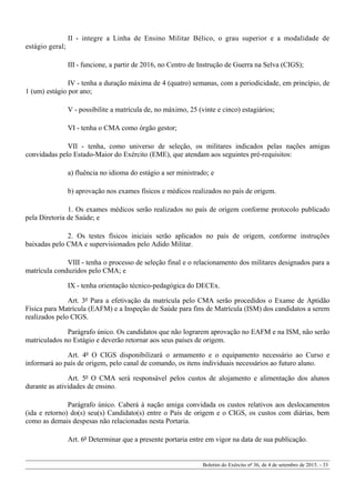 II - integre a Linha de Ensino Militar Bélico, o grau superior e a modalidade de
estágio geral;
III - funcione, a partir de 2016, no Centro de Instrução de Guerra na Selva (CIGS);
IV - tenha a duração máxima de 4 (quatro) semanas, com a periodicidade, em princípio, de
1 (um) estágio por ano;
V - possibilite a matrícula de, no máximo, 25 (vinte e cinco) estagiários;
VI - tenha o CMA como órgão gestor;
VII - tenha, como universo de seleção, os militares indicados pelas nações amigas
convidadas pelo Estado-Maior do Exército (EME), que atendam aos seguintes pré-requisitos:
a) fluência no idioma do estágio a ser ministrado; e
b) aprovação nos exames físicos e médicos realizados no país de origem.
1. Os exames médicos serão realizados no país de origem conforme protocolo publicado
pela Diretoria de Saúde; e
2. Os testes físicos iniciais serão aplicados no país de origem, conforme instruções
baixadas pelo CMA e supervisionados pelo Adido Militar.
VIII - tenha o processo de seleção final e o relacionamento dos militares designados para a
matrícula conduzidos pelo CMA; e
IX - tenha orientação técnico-pedagógica do DECEx.
Art. 3º Para a efetivação da matrícula pelo CMA serão procedidos o Exame de Aptidão
Física para Matrícula (EAFM) e a Inspeção de Saúde para fins de Matrícula (ISM) dos candidatos a serem
realizados pelo CIGS.
Parágrafo único. Os candidatos que não lograrem aprovação no EAFM e na ISM, não serão
matriculados no Estágio e deverão retornar aos seus países de origem.
Art. 4º O CIGS disponibilizará o armamento e o equipamento necessário ao Curso e
informará ao país de origem, pelo canal de comando, os itens individuais necessários ao futuro aluno.
Art. 5º O CMA será responsável pelos custos de alojamento e alimentação dos alunos
durante as atividades de ensino.
Parágrafo único. Caberá à nação amiga convidada os custos relativos aos deslocamentos
(ida e retorno) do(s) seu(s) Candidato(s) entre o País de origem e o CIGS, os custos com diárias, bem
como as demais despesas não relacionadas nesta Portaria.
Art. 6º Determinar que a presente portaria entre em vigor na data de sua publicação.
Boletim do Exército nº 36, de 4 de setembro de 2015. - 33
 