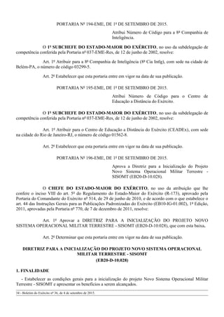 PORTARIA Nº 194-EME, DE 1º DE SETEMBRO DE 2015.
Atribui Número de Código para a 8ª Companhia de
Inteligência.
O 1º SUBCHEFE DO ESTADO-MAIOR DO EXÉRCITO, no uso da subdelegação de
competência conferida pela Portaria nº 037-EME-Res, de 12 de junho de 2002, resolve:
Art. 1º Atribuir para a 8ª Companhia de Inteligência (8ª Cia Intlg), com sede na cidade de
Belém-PA, o número de código 03299-5.
Art. 2º Estabelecer que esta portaria entre em vigor na data de sua publicação.
PORTARIA Nº 195-EME, DE 1º DE SETEMBRO DE 2015.
Atribui Número de Código para o Centro de
Educação a Distância do Exército.
O 1º SUBCHEFE DO ESTADO-MAIOR DO EXÉRCITO, no uso da subdelegação de
competência conferida pela Portaria nº 037-EME-Res, de 12 de junho de 2002, resolve:
Art. 1º Atribuir para o Centro de Educação a Distância do Exército (CEADEx), com sede
na cidade do Rio de Janeiro-RJ, o número de código 01562-8.
Art. 2º Estabelecer que esta portaria entre em vigor na data de sua publicação.
PORTARIA Nº 196-EME, DE 1º DE SETEMBRO DE 2015.
Aprova a Diretriz para a Inicialização do Projeto
Novo Sistema Operacional Militar Terrestre -
SISOMT (EB20-D-10.028).
O CHEFE DO ESTADO-MAIOR DO EXÉRCITO, no uso da atribuição que lhe
confere o inciso VIII do art. 5º do Regulamento do Estado-Maior do Exército (R-173), aprovado pela
Portaria do Comandante do Exército nº 514, de 29 de junho de 2010, e de acordo com o que estabelece o
art. 44 das Instruções Gerais para as Publicações Padronizadas do Exército (EB10-IG-01.002), 1ª Edição,
2011, aprovadas pela Portaria nº 770, de 7 de dezembro de 2011, resolve:
Art. 1º Aprovar a DIRETRIZ PARA A INICIALIZAÇÃO DO PROJETO NOVO
SISTEMA OPERACIONAL MILITAR TERRESTRE - SISOMT (EB20-D-10.028), que com esta baixa.
Art. 2º Determinar que esta portaria entre em vigor na data de sua publicação.
DIRETRIZ PARA A INICIALIZAÇÃO DO PROJETO NOVO SISTEMA OPERACIONAL
MILITAR TERRESTRE - SISOMT
(EB20-D-10.028)
1. FINALIDADE
- Estabelecer as condições gerais para a inicialização do projeto Novo Sistema Operacional Militar
Terrestre - SISOMT e apresentar os benefícios a serem alcançados.
34 - Boletim do Exército nº 36, de 4 de setembro de 2015.
 