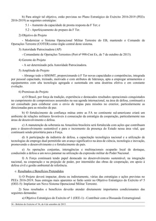 b) Para atingir tal objetivo, estão previstas no Plano Estratégico do Exército 2016-2019 (PEEx
2016-2019) as seguintes estratégias:
5.1 - Aumento da capacidade de pronta resposta da F Ter; e
5.2 - Aperfeiçoamento do preparo da F Ter.
2) Objetivo do Projeto
- Modernizar o Sistema Operacional Militar Terrestre do EB, mantendo o Comando de
Operações Terrestre (COTER) como órgão central deste sistema.
3) Autoridade Patrocinadora (AP)
- Comandante de Operações Terrestres (Port nº 998-Cmt Ex, de 7 de outubro de 2013).
4) Gerente do Projeto
- A ser determinado pela Autoridade Patrocinadora.
5) Amplitude do Projeto
- Abrange todo o SISOMT, proporcionando à F Ter novas capacidades e competências, integrada
por pessoal capacitado, treinado, motivado e com atributos de liderança, apta a empregar armamentos e
equipamentos com alta tecnologia agregada e sustentada em uma doutrina efetiva e em constante
evolução.
6) Premissas do Projeto
a) O Brasil, por força da tradição, experiência e destacados resultados operacionais conquistados
no cumprimento de compromissos assumidos na sua agenda internacional, na área de defesa, continuará a
ser consultado para colaborar com o envio de tropas para missões no exterior, particularmente as
direcionadas para as missões de paz.
b) O fortalecimento da confiança mútua entre as FA no continente sul-americano criará um
ambiente de relações militares favoráveis à consecução da estratégia da cooperação, particularmente nas
áreas de desenvolvimento e defesa.
c) A manutenção da soberania na Amazônia brasileira será fortalecida com ações que contribuam
para o desenvolvimento sustentável e para o incremento da presença do Estado nessa área vital, que
continuará sendo prioritária para a Força.
d) A participação da indústria de defesa, a capacitação tecnológica nacional e a utilização de
tecnologias de emprego dual permitirão um avanço significativo na área de ciência, tecnologia e inovação,
promovendo o desenvolvimento e o fortalecimento do país.
e) As operações conjuntas, interagências e multinacionais ocuparão local de destaque,
conduzindo a defesa a um novo patamar na utilização da expressão militar do Poder Nacional.
f) A Força continuará tendo papel destacado no desenvolvimento sustentável, na integração
nacional, na cooperação e na projeção de poder, por intermédio das obras de cooperação, em apoio à
defesa civil e gestão ambiental de referência.
c. Resultados e Benefícios Pretendidos
1) O Projeto deverá impactar, direta ou indiretamente, várias das estratégias e ações previstas no
PEEx 2016-2019. Suas entregas mais aparentes se farão sentir no Objetivo Estratégico do Exército nº 5
(OEE-5): Implantar um Novo Sistema Operacional Militar Terrestre.
2) Seus resultados e benefícios deverão atender diretamente importantes condicionantes das
seguintes demandas:
a) Objetivo Estratégico do Exército nº 1 (OEE-1) - Contribuir com a Dissuasão Extrarregional.
36 - Boletim do Exército nº 36, de 4 de setembro de 2015.
 