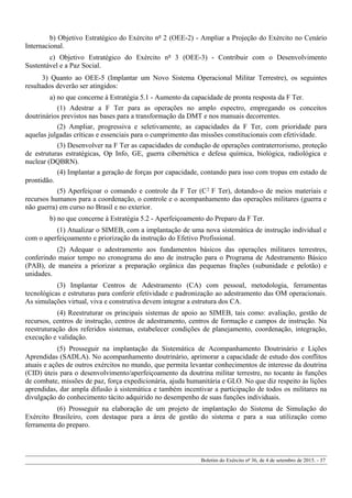 b) Objetivo Estratégico do Exército nº 2 (OEE-2) - Ampliar a Projeção do Exército no Cenário
Internacional.
c) Objetivo Estratégico do Exército nº 3 (OEE-3) - Contribuir com o Desenvolvimento
Sustentável e a Paz Social.
3) Quanto ao OEE-5 (Implantar um Novo Sistema Operacional Militar Terrestre), os seguintes
resultados deverão ser atingidos:
a) no que concerne à Estratégia 5.1 - Aumento da capacidade de pronta resposta da F Ter.
(1) Adestrar a F Ter para as operações no amplo espectro, empregando os conceitos
doutrinários previstos nas bases para a transformação da DMT e nos manuais decorrentes.
(2) Ampliar, progressiva e seletivamente, as capacidades da F Ter, com prioridade para
aquelas julgadas críticas e essenciais para o cumprimento das missões constitucionais com efetividade.
(3) Desenvolver na F Ter as capacidades de condução de operações contraterrorismo, proteção
de estruturas estratégicas, Op Info, GE, guerra cibernética e defesa química, biológica, radiológica e
nuclear (DQBRN).
(4) Implantar a geração de forças por capacidade, contando para isso com tropas em estado de
prontidão.
(5) Aperfeiçoar o comando e controle da F Ter (C2 F Ter), dotando-o de meios materiais e
recursos humanos para a coordenação, o controle e o acompanhamento das operações militares (guerra e
não guerra) em curso no Brasil e no exterior.
b) no que concerne à Estratégia 5.2 - Aperfeiçoamento do Preparo da F Ter.
(1) Atualizar o SIMEB, com a implantação de uma nova sistemática de instrução individual e
com o aperfeiçoamento e priorização da instrução do Efetivo Profissional.
(2) Adequar o adestramento aos fundamentos básicos das operações militares terrestres,
conferindo maior tempo no cronograma do ano de instrução para o Programa de Adestramento Básico
(PAB), de maneira a priorizar a preparação orgânica das pequenas frações (subunidade e pelotão) e
unidades.
(3) Implantar Centros de Adestramento (CA) com pessoal, metodologia, ferramentas
tecnológicas e estruturas para conferir efetividade e padronização ao adestramento das OM operacionais.
As simulações virtual, viva e construtiva devem integrar a estrutura dos CA.
(4) Reestruturar os principais sistemas de apoio ao SIMEB, tais como: avaliação, gestão de
recursos, centros de instrução, centros de adestramento, centros de formação e campos de instrução. Na
reestruturação dos referidos sistemas, estabelecer condições de planejamento, coordenação, integração,
execução e validação.
(5) Prosseguir na implantação da Sistemática de Acompanhamento Doutrinário e Lições
Aprendidas (SADLA). No acompanhamento doutrinário, aprimorar a capacidade de estudo dos conflitos
atuais e ações de outros exércitos no mundo, que permita levantar conhecimentos de interesse da doutrina
(CID) úteis para o desenvolvimento/aperfeiçoamento da doutrina militar terrestre, no tocante às funções
de combate, missões de paz, força expedicionária, ajuda humanitária e GLO. No que diz respeito às lições
aprendidas, dar ampla difusão à sistemática e também incentivar a participação de todos os militares na
divulgação do conhecimento tácito adquirido no desempenho de suas funções individuais.
(6) Prosseguir na elaboração de um projeto de implantação do Sistema de Simulação do
Exército Brasileiro, com destaque para a área de gestão do sistema e para a sua utilização como
ferramenta do preparo.
Boletim do Exército nº 36, de 4 de setembro de 2015. - 37
 