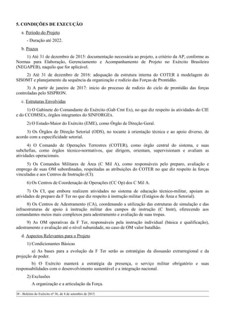 5. CONDIÇÕES DE EXECUÇÃO
a. Período do Projeto
- Duração até 2022.
b. Prazos
1) Até 31 de dezembro de 2015: documentação necessária ao projeto, a critério da AP, conforme as
Normas para Elaboração, Gerenciamento e Acompanhamento de Projeto no Exército Brasileiro
(NEGAPEB), naquilo que for aplicável.
2) Até 31 de dezembro de 2016: adequação da estrutura interna do COTER à modelagem do
SISOMT e planejamento da sequência da organização e rodízio das Forças de Prontidão.
3) A partir de janeiro de 2017: início do processo de rodízio do ciclo de prontidão das forças
controladas pelo SISPRON.
c. Estruturas Envolvidas
1) O Gabinete do Comandante do Exército (Gab Cmt Ex), no que diz respeito às atividades do CIE
e do CCOMSEx, órgãos integrantes do SINFORGEx.
2) O Estado-Maior do Exército (EME), como Órgão de Direção Geral.
3) Os Órgãos de Direção Setorial (ODS), no tocante à orientação técnica e ao apoio diverso, de
acordo com a especificidade setorial.
4) O Comando de Operações Terrestres (COTER), como órgão central do sistema, e suas
subchefias, como órgãos técnico-normativos, que dirigem, orientam, supervisionam e avaliam as
atividades operacionais.
5) Os Comandos Militares de Área (C Mil A), como responsáveis pelo preparo, avaliação e
emprego de suas OM subordinadas, respeitadas as atribuições do COTER no que diz respeito às forças
vinculadas e aos Centros de Instrução (CI).
6) Os Centros de Coordenação de Operações (CC Op) dos C Mil A.
7) Os CI, que embora realizem atividades no sistema de educação técnico-militar, apoiam as
atividades de preparo da F Ter no que diz respeito à instrução militar (Estágios de Área e Setorial).
8) Os Centros de Adestramento (CA), coordenando a utilização das estruturas de simulação e das
infraestruturas de apoio à instrução militar dos campos de instrução (C Instr), oferecendo aos
comandantes meios mais complexos para adestramento e avaliação de suas tropas.
9) As OM operativas da F Ter, responsáveis pela instrução individual (básica e qualificação),
adestramento e avaliação até o nível subunidade, no caso de OM valor batalhão.
d. Aspectos Relevantes para o Projeto
1) Condicionantes Básicas
a) As bases para a evolução da F Ter serão as estratégias da dissuasão extrarregional e da
projeção de poder.
b) O Exército manterá a estratégia da presença, o serviço militar obrigatório e suas
responsabilidades com o desenvolvimento sustentável e a integração nacional.
2) Exclusões
A organização e a articulação da Força.
38 - Boletim do Exército nº 36, de 4 de setembro de 2015.
 