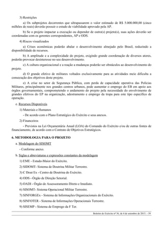 3) Restrições
a) Os subprojetos decorrentes que ultrapassarem o valor estimado de R$ 5.000.000,00 (cinco
milhões de reais) deverão possuir o estudo de viabilidade aprovado pela AP.
b) Se o projeto impactar a execução ou depender de outro(s) projeto(s), suas ações deverão ser
coordenadas com os gerentes correspondentes, AP e ODS.
4) Riscos visualizados
a) Crises econômicas poderão abalar o desenvolvimento almejado pelo Brasil, reduzindo a
disponibilidade de recursos.
b) A amplitude e a complexidade do projeto, exigindo grande coordenação de diversos atores,
poderão provocar desinteresse no seu desenvolvimento.
c) A cultura organizacional e a reação a mudanças poderão ser obstáculos ao desenvolvimento do
projeto.
d) O grande efetivo de militares voltados exclusivamente para as atividades meio dificulta a
consecução dos objetivos deste projeto.
e) A crise no setor de Segurança Pública, com perda de capacidade operativa das Polícias
Militares, principalmente nos grandes centros urbanos, pode aumentar o emprego do EB em apoio aos
órgãos governamentais, comprometendo o andamento do projeto pela necessidade do envolvimento de
grandes efetivos do EP na organização, adestramento e emprego da tropa para este tipo específico de
operação.
e. Recursos Disponíveis
1) Materiais e Humanos
- De acordo com o Plano Estratégico do Exército e seus anexos.
2) Financeiros
- Previstos na Lei Orçamentária Anual (LOA) do Comando do Exército e/ou de outras fontes de
financiamento, de acordo com o Contrato de Objetivos Estratégicos.
6. METODOLOGIA PARA O PROJETO
a. Modelagem do SISOMT
- Conforme anexo.
b. Siglas e abreviaturas e expressões constantes da modelagem
1) EME - Estado-Maior do Exército.
2) SIDOMT- Sistema de Doutrina Militar Terrestre.
3) C Dout Ex - Centro de Doutrina do Exército.
4) ODS - Órgão de Direção Setorial.
5) OADI - Órgão de Assessoramento Direto e Imediato.
6) SISOMT- Sistema Operacional Militar Terrestre.
7) SINFORGEx - Sistema de Informações Organizacionais do Exército.
8) SINFOTER - Sistema de Informações Operacionais Terrestre.
9) SISEMP - Sistema de Emprego da F Ter.
Boletim do Exército nº 36, de 4 de setembro de 2015. - 39
 