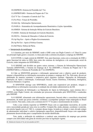 10) SISPRON -Sistema de Prontidão da F Ter.
11) SISPREPARO - Sistema de Preparo da F Ter.
12) C2 F Ter - Comando e Controle da F Ter.
13) For Pron - Forças de Prontidão.
14) Info Op - Informações Operacionais.
15) SADLA - Sistemática de Acompanhamento Doutrinário e Lições Aprendidas.
16) SIMEB - Sistema de Instrução Militar do Exército Brasileiro.
17) SSEB - Sistema de Simulação do Exército Brasileiro.
18) SECEx - Sistema de Educação e Cultura do Exército.
19) Ap Org Gov - Apoio a Órgãos Governamentais.
20) Ap Pol Ext - Apoio à Política Externa.
21) Def Pátria- Defesa da Pátria.
c. Interpretação da modelagem
1) A doutrina, por meio do SIDOMT, tendo o EME como seu Órgão Central e o C Dout Ex como
seu principal órgão gestor e executor, é a base para toda a estrutura de preparo e emprego do SISOMT.
2) O COTER é o órgão central do SISOMT. Este, para funcionar, conta com a orientação do EME e
apoio funcional de todos os ODS, bem como dos sistemas de inteligência e de comunicação social do
Exército, todos integrantes do SINFORGEx.
3) O SISOMT está dividido em quatro outros sistemas: o Sistema de Informações Operacionais
Terrestre (SINFOTER), o Sistema de Emprego da F Ter (SISEMP), o Sistema de Preparo da F Ter
(SISPREPARO) e o Sistema de Prontidão da F Ter (SISPRON).
4) Cabe ao SINFOTER gerenciar a informação operacional com o objetivo geral de produzir,
integrar e disponibilizar as informações necessárias ao preparo e emprego da F Ter. Para tanto, deverá ser
alimentado de maneira constante e tempestiva pelos seguintes sistemas: Operações de Informação,
Operações de Apoio à Informação, Comunicação Social, Guerra Eletrônica, Cibernética, Inteligência,
Recursos Humanos e Logística.
O SINFOTER interage com SINFORGEx, sendo este responsável por produzir, integrar e
disponibilizar as informações necessárias à condução das atividades administrativas do EB.
As Operações de Informação e as Operações de Apoio às Informações, cujos sistemas têm o
COTER como Órgão Central, são orientadas por processos alimentados pelo SINFOTER e conduzidas
pelo SISEMP.
5) O SISEMP, alimentado com informações operacionais, buscará obter a consciência situacional
permanente, de modo que possa controlar, coordenar e acompanhar qualquer tropa empregada no Brasil
ou no exterior. Para tanto, conta com a estrutura do CC2 F Ter para o monitoramento de eventos.
Cabe a esse sistema requisitar ao SISPRON forças com as capacidades necessárias, de acordo
com a necessidade gerada por uma crise ou conflito. Compete-lhe, ainda, planejar, coordenar e controlar,
em estreita ligação com os C Mil A, o preparo dessas tropas, levando-as a atingir o mais elevado estágio
de adestramento individual e coletivo (preparação específica), disponibilizando forças com capacidades
plenamente desenvolvidas para o cumprimento da missão identificada.
Tem, ainda, a atribuição de estabelecer e conduzir uma sistemática de emprego que permita
cumprir com efetividade toda gama de missões previstas na legislação vigente.
40 - Boletim do Exército nº 36, de 4 de setembro de 2015.
 