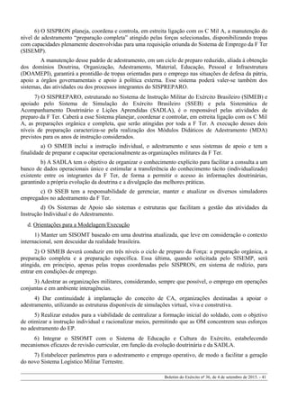 6) O SISPRON planeja, coordena e controla, em estreita ligação com os C Mil A, a manutenção do
nível de adestramento “preparação completa” atingido pelas forças selecionadas, disponibilizando tropas
com capacidades plenamente desenvolvidas para uma requisição oriunda do Sistema de Emprego da F Ter
(SISEMP).
A manutenção desse padrão de adestramento, em um ciclo de preparo reduzido, aliada à obtenção
dos domínios Doutrina, Organização, Adestramento, Material, Educação, Pessoal e Infraestrutura
(DOAMEPI), garantirá a prontidão de tropas orientadas para o emprego nas situações de defesa da pátria,
apoio a órgãos governamentais e apoio à política externa. Esse sistema poderá valer-se também dos
sistemas, das atividades ou dos processos integrantes do SISPREPARO.
7) O SISPREPARO, estruturado no Sistema de Instrução Militar do Exército Brasileiro (SIMEB) e
apoiado pelo Sistema de Simulação do Exército Brasileiro (SSEB) e pela Sistemática de
Acompanhamento Doutrinário e Lições Aprendidas (SADLA), é o responsável pelas atividades de
preparo da F Ter. Caberá a esse Sistema planejar, coordenar e controlar, em estreita ligação com os C Mil
A, as preparações orgânica e completa, que serão atingidas por toda a F Ter. A execução desses dois
níveis de preparação caracteriza-se pela realização dos Módulos Didáticos de Adestramento (MDA)
previstos para os anos de instrução considerados.
a) O SIMEB inclui a instrução individual, o adestramento e seus sistemas de apoio e tem a
finalidade de preparar e capacitar operacionalmente as organizações militares da F Ter.
b) A SADLA tem o objetivo de organizar o conhecimento explícito para facilitar a consulta a um
banco de dados operacionais único e estimular a transferência do conhecimento tácito (individualizado)
existente entre os integrantes da F Ter, de forma a permitir o acesso às informações doutrinárias,
garantindo a própria evolução da doutrina e a divulgação das melhores práticas.
c) O SSEB tem a responsabilidade de gerenciar, manter e atualizar os diversos simuladores
empregados no adestramento da F Ter.
d) Os Sistemas de Apoio são sistemas e estruturas que facilitam a gestão das atividades da
Instrução Individual e do Adestramento.
d. Orientações para a Modelagem/Execução
1) Manter um SISOMT baseado em uma doutrina atualizada, que leve em consideração o contexto
internacional, sem descuidar da realidade brasileira.
2) O SIMEB deverá conduzir em três níveis o ciclo de preparo da Força: a preparação orgânica, a
preparação completa e a preparação específica. Essa última, quando solicitada pelo SISEMP, será
atingida, em princípio, apenas pelas tropas coordenadas pelo SISPRON, em sistema de rodízio, para
entrar em condições de emprego.
3) Adestrar as organizações militares, considerando, sempre que possível, o emprego em operações
conjuntas e em ambiente interagências.
4) Dar continuidade à implantação do conceito de CA, organizações destinadas a apoiar o
adestramento, utilizando as estruturas disponíveis de simulações virtual, viva e construtiva.
5) Realizar estudos para a viabilidade de centralizar a formação inicial do soldado, com o objetivo
de otimizar a instrução individual e racionalizar meios, permitindo que as OM concentrem seus esforços
no adestramento do EP.
6) Integrar o SISOMT com o Sistema de Educação e Cultura do Exército, estabelecendo
mecanismos eficazes de revisão curricular, em função da evolução doutrinária e da SADLA.
7) Estabelecer parâmetros para o adestramento e emprego operativo, de modo a facilitar a geração
do novo Sistema Logístico Militar Terrestre.
Boletim do Exército nº 36, de 4 de setembro de 2015. - 41
 