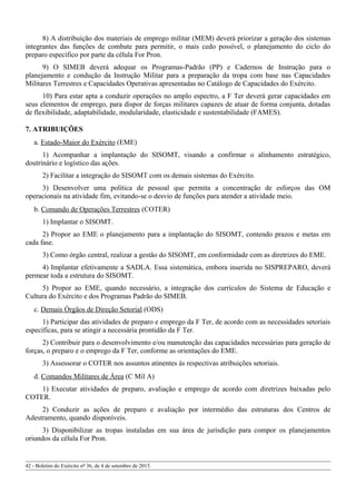 8) A distribuição dos materiais de emprego militar (MEM) deverá priorizar a geração dos sistemas
integrantes das funções de combate para permitir, o mais cedo possível, o planejamento do ciclo do
preparo específico por parte da célula For Pron.
9) O SIMEB deverá adequar os Programas-Padrão (PP) e Cadernos de Instrução para o
planejamento e condução da Instrução Militar para a preparação da tropa com base nas Capacidades
Militares Terrestres e Capacidades Operativas apresentadas no Catálogo de Capacidades do Exército.
10) Para estar apta a conduzir operações no amplo espectro, a F Ter deverá gerar capacidades em
seus elementos de emprego, para dispor de forças militares capazes de atuar de forma conjunta, dotadas
de flexibilidade, adaptabilidade, modularidade, elasticidade e sustentabilidade (FAMES).
7. ATRIBUIÇÕES
a. Estado-Maior do Exército (EME)
1) Acompanhar a implantação do SISOMT, visando a confirmar o alinhamento estratégico,
doutrinário e logístico das ações.
2) Facilitar a integração do SISOMT com os demais sistemas do Exército.
3) Desenvolver uma política de pessoal que permita a concentração de esforços das OM
operacionais na atividade fim, evitando-se o desvio de funções para atender a atividade meio.
b. Comando de Operações Terrestres (COTER)
1) Implantar o SISOMT.
2) Propor ao EME o planejamento para a implantação do SISOMT, contendo prazos e metas em
cada fase.
3) Como órgão central, realizar a gestão do SISOMT, em conformidade com as diretrizes do EME.
4) Implantar efetivamente a SADLA. Essa sistemática, embora inserida no SISPREPARO, deverá
permear toda a estrutura do SISOMT.
5) Propor ao EME, quando necessário, a integração dos currículos do Sistema de Educação e
Cultura do Exército e dos Programas Padrão do SIMEB.
c. Demais Órgãos de Direção Setorial (ODS)
1) Participar das atividades de preparo e emprego da F Ter, de acordo com as necessidades setoriais
específicas, para se atingir a necessária prontidão da F Ter.
2) Contribuir para o desenvolvimento e/ou manutenção das capacidades necessárias para geração de
forças, o preparo e o emprego da F Ter, conforme as orientações do EME.
3) Assessorar o COTER nos assuntos atinentes às respectivas atribuições setoriais.
d. Comandos Militares de Área (C Mil A)
1) Executar atividades de preparo, avaliação e emprego de acordo com diretrizes baixadas pelo
COTER.
2) Conduzir as ações de preparo e avaliação por intermédio das estruturas dos Centros de
Adestramento, quando disponíveis.
3) Disponibilizar as tropas instaladas em sua área de jurisdição para compor os planejamentos
oriundos da célula For Pron.
42 - Boletim do Exército nº 36, de 4 de setembro de 2015.
 