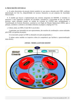 8. PRESCRIÇÕES DIVERSAS
a. As ações decorrentes da presente diretriz poderão ter seus prazos alterados pelo EME, conforme
determinação do Cmt Ex, disponibilidade de recursos financeiros ou por proposta da Autoridade
Patrocinadora.
b. À medida que houver a implementação dos sistemas integrantes do SISOMT, aí incluídos os
processos e suas respectivas evoluções em atividades, considera-se a necessidade de que, em futuro
próximo, sejam efetuados estudos no sentido da evolução do COTER para, acompanhando a
Transformação do Exército Brasileiro, constituir-se em Órgão de Direção Operacional (ODO), apto a
planejar, coordenar e controlar as atividades referentes ao preparo e emprego da F Ter.
c. Caberá, ainda, aos ODS e Cmdo Mil A envolvidos:
1) participar, por intermédio de seus representantes, das reuniões de coordenação a serem realizadas
pelo EME e/ou gerente do projeto;
2) se necessário, propor ao EME as alterações em ações programadas; e
3) adotar outras medidas na respectiva esfera de competência que facilitem a operacionalização
desta diretriz.
ANEXO - MODELAGEM DO SISOMT
Boletim do Exército nº 36, de 4 de setembro de 2015. - 43
 