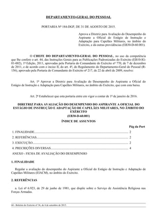 DEPARTAMENTO-GERAL DO PESSOAL
PORTARIA Nº 184-DGP, DE 31 DE AGOSTO DE 2015.
Aprova a Diretriz para Avaliação do Desempenho do
Aspirante a Oficial do Estágio de Instrução e
Adaptação para Capelães Militares, no âmbito do
Exército, e dá outras providências (EB30-D-60.001).
O CHEFE DO DEPARTAMENTO-GERAL DO PESSOAL, no uso da competência
que lhe confere o art. 44, das Instruções Gerais para as Publicações Padronizadas do Exército (EB10-IG-
01-002), 1ª Edição, 2011, aprovadas pela Portaria do Comandante do Exército nº 770, de 7 de dezembro
de 2011, e de acordo com o inciso II, do art. 4º, do Regulamento do Departamento-Geral do Pessoal (R-
156), aprovado pela Portaria do Comandante do Exército nº 217, de 22 de abril de 2009, resolve:
Art. 1º Aprovar a Diretriz para Avaliação do Desempenho do Aspirante a Oficial do
Estágio de Instrução e Adaptação para Capelães Militares, no âmbito do Exército, que com esta baixa.
Art. 2º Estabelecer que esta portaria entre em vigor a contar de 1º de janeiro de 2016.
DIRETRIZ PARA AVALIAÇÃO DO DESEMPENHO DO ASPIRANTE A OFICIAL DO
ESTÁGIO DE INSTRUÇÃO E ADAPTAÇÃO DE CAPELÃES MILITARES, NO ÂMBITO DO
EXÉRCITO
(EB30-D-60.001)
ÍNDICE DE ASSUNTOS
Pág da Port
1. FINALIDADE....................................................................................................................... 2
2. REFERÊNCIAS.................................................................................................................... 2
3. EXECUÇÃO......................................................................................................................... 2
4. PRECRIÇÕES DIVERSAS.................................................................................................. 4
ANEXO - FICHA DE AVALIAÇÃO DO DESEMPENHO
1. FINALIDADE
Regular a avaliação do desempenho do Aspirante a Oficial do Estágio de Instrução e Adaptação de
Capelães Militares (EIACM), no âmbito do Exército.
2. REFERÊNCIAS
a. Lei nº 6.923, de 29 de junho de 1981, que dispõe sobre o Serviço de Assistência Religiosa nas
Forças Armadas.
44 - Boletim do Exército nº 36, de 4 de setembro de 2015.
 