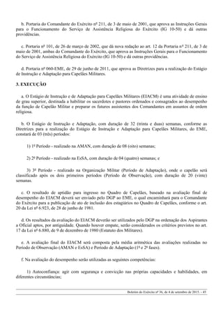 b. Portaria do Comandante do Exército nº 211, de 3 de maio de 2001, que aprova as Instruções Gerais
para o Funcionamento do Serviço de Assistência Religiosa do Exército (IG 10-50) e dá outras
providências.
c. Portaria nº 101, de 26 de março de 2002, que dá nova redação ao art. 12 da Portaria nº 211, de 3 de
maio de 2001, ambas do Comandante do Exército, que aprova as Instruções Gerais para o Funcionamento
do Serviço de Assistência Religiosa do Exército (IG 10-50) e dá outras providências.
d. Portaria nº 060-EME, de 29 de junho de 2011, que aprova as Diretrizes para a realização do Estágio
de Instrução e Adaptação para Capelães Militares.
3. EXECUÇÃO
a. O Estágio de Instrução e de Adaptação para Capelães Militares (EIACM) é uma atividade de ensino
de grau superior, destinada a habilitar os sacerdotes e pastores ordenados e consagrados ao desempenho
da função de Capelão Militar e preparar os futuros assistentes dos Comandantes em assuntos de ordem
religiosa.
b. O Estágio de Instrução e Adaptação, com duração de 32 (trinta e duas) semanas, conforme as
Diretrizes para a realização do Estágio de Instrução e Adaptação para Capelães Militares, do EME,
constará de 03 (três) períodos:
1) 1º Período - realizado na AMAN, com duração de 08 (oito) semanas;
2) 2º Período - realizado na EsSA, com duração de 04 (quatro) semanas; e
3) 3º Período - realizado na Organização Militar (Período de Adaptação), onde o capelão será
classificado após os dois primeiros períodos (Período de Observação), com duração de 20 (vinte)
semanas.
c. O resultado de aptidão para ingresso no Quadro de Capelães, baseado na avaliação final de
desempenho do EIACM deverá ser enviado pelo DGP ao EME, o qual encaminhará para o Comandante
do Exército para a publicação de ato de inclusão dos estagiários no Quadro de Capelães, conforme o art.
20 da Lei nº 6.923, de 28 de junho de 1981.
d. Os resultados da avaliação do EIACM deverão ser utilizados pelo DGP na ordenação dos Aspirantes
a Oficial aptos, por antiguidade. Quando houver empate, serão considerados os critérios previstos no art.
17 da Lei nº 6.880, de 9 de dezembro de 1980 (Estatuto dos Militares).
e. A avaliação final do EIACM será composta pela média aritmética das avaliações realizadas no
Período de Observação (AMAN e EsSA) e Período de Adaptação (1ª e 2ª fases).
f. Na avaliação do desempenho serão utilizadas as seguintes competências:
1) Autoconfiança: agir com segurança e convicção nas próprias capacidades e habilidades, em
diferentes circunstâncias;
Boletim do Exército nº 36, de 4 de setembro de 2015. - 45
 
