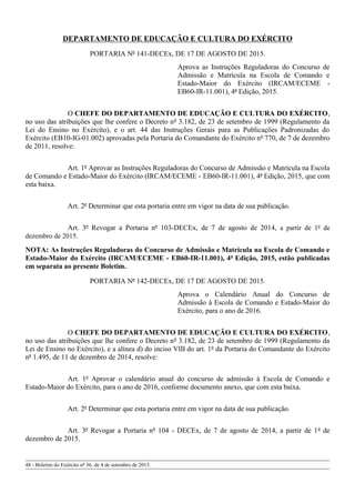 DEPARTAMENTO DE EDUCAÇÃO E CULTURA DO EXÉRCITO
PORTARIA Nº 141-DECEx, DE 17 DE AGOSTO DE 2015.
Aprova as Instruções Reguladoras do Concurso de
Admissão e Matrícula na Escola de Comando e
Estado-Maior do Exército (IRCAM/ECEME -
EB60-IR-11.001), 4ª Edição, 2015.
O CHEFE DO DEPARTAMENTO DE EDUCAÇÃO E CULTURA DO EXÉRCITO,
no uso das atribuições que lhe confere o Decreto nº 3.182, de 23 de setembro de 1999 (Regulamento da
Lei do Ensino no Exército), e o art. 44 das Instruções Gerais para as Publicações Padronizadas do
Exército (EB10-IG-01.002) aprovadas pela Portaria do Comandante do Exército nº 770, de 7 de dezembro
de 2011, resolve:
Art. 1º Aprovar as Instruções Reguladoras do Concurso de Admissão e Matrícula na Escola
de Comando e Estado-Maior do Exército (IRCAM/ECEME - EB60-IR-11.001), 4ª Edição, 2015, que com
esta baixa.
Art. 2º Determinar que esta portaria entre em vigor na data de sua publicação.
Art. 3º Revogar a Portaria nº 103-DECEx, de 7 de agosto de 2014, a partir de 1º de
dezembro de 2015.
NOTA: As Instruções Reguladoras do Concurso de Admissão e Matrícula na Escola de Comando e
Estado-Maior do Exército (IRCAM/ECEME - EB60-IR-11.001), 4ª Edição, 2015, estão publicadas
em separata ao presente Boletim.
PORTARIA Nº 142-DECEx, DE 17 DE AGOSTO DE 2015.
Aprova o Calendário Anual do Concurso de
Admissão à Escola de Comando e Estado-Maior do
Exército, para o ano de 2016.
O CHEFE DO DEPARTAMENTO DE EDUCAÇÃO E CULTURA DO EXÉRCITO,
no uso das atribuições que lhe confere o Decreto nº 3.182, de 23 de setembro de 1999 (Regulamento da
Lei de Ensino no Exército), e a alínea d) do inciso VIII do art. 1º da Portaria do Comandante do Exército
nº 1.495, de 11 de dezembro de 2014, resolve:
Art. 1º Aprovar o calendário anual do concurso de admissão à Escola de Comando e
Estado-Maior do Exército, para o ano de 2016, conforme documento anexo, que com esta baixa.
Art. 2º Determinar que esta portaria entre em vigor na data de sua publicação.
Art. 3º Revogar a Portaria nº 104 - DECEx, de 7 de agosto de 2014, a partir de 1º de
dezembro de 2015.
48 - Boletim do Exército nº 36, de 4 de setembro de 2015.
 