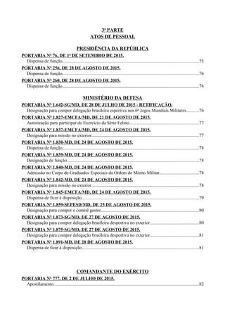 3ª PARTE
ATOS DE PESSOAL
PRESIDÊNCIA DA REPÚBLICA
PORTARIA Nº 76, DE 1º DE SETEMBRO DE 2015.
Dispensa de função........................................................................................................................75
PORTARIA Nº 256, DE 28 DE AGOSTO DE 2015.
Dispensa de função........................................................................................................................76
PORTARIA Nº 260, DE 28 DE AGOSTO DE 2015.
Dispensa de função........................................................................................................................76
MINISTÉRIO DA DEFESA
PORTARIA Nº 1.642-SG/MD, DE 28 DE JULHO DE 2015 - RETIFICAÇÃO.
Designação para compor delegação brasileira esportiva nos 6º Jogos Mundiais Militares...........76
PORTARIA Nº 1.827-EMCFA/MD, DE 21 DE AGOSTO DE 2015.
Autorização para participar do Exercício da Série Felino.............................................................77
PORTARIA Nº 1.837-EMCFA/MD, DE 24 DE AGOSTO DE 2015.
Designação para missão no exterior..............................................................................................77
PORTARIA Nº 1.838-MD, DE 24 DE AGOSTO DE 2015.
Dispensa de função........................................................................................................................78
PORTARIA Nº 1.839-MD, DE 24 DE AGOSTO DE 2015.
Designação de função....................................................................................................................78
PORTARIA Nº 1.840-MD, DE 24 DE AGOSTO DE 2015.
Admissão no Corpo de Graduados Especiais da Ordem do Mérito Militar..................................78
PORTARIA Nº 1.842-MD, DE 24 DE AGOSTO DE 2015.
Designação para missão no exterior..............................................................................................78
PORTARIA Nº 1.845-EMCFA/MD, DE 24 DE AGOSTO DE 2015.
Dispensa de ficar à disposição.......................................................................................................79
PORTARIA Nº 1.859-SEPESD/MD, DE 25 DE AGOSTO DE 2015.
Designação para compor o comitê gestor......................................................................................80
PORTARIA Nº 1.873-SG/MD, DE 27 DE AGOSTO DE 2015.
Designação para compor delegação brasileira desportiva no exterior...........................................80
PORTARIA Nº 1.875-SG/MD, DE 27 DE AGOSTO DE 2015.
Designação para compor delegação brasileira desportiva no exterior...........................................81
PORTARIA Nº 1.891-MD, DE 28 DE AGOSTO DE 2015.
Dispensa de ficar à disposição.......................................................................................................81
COMANDANTE DO EXÉRCITO
PORTARIA Nº 777, DE 2 DE JULHO DE 2015.
Apostilamento................................................................................................................................82
 