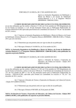 PORTARIA Nº 143-DECEx, DE 17 DE AGOSTO DE 2015.
Aprova as Instruções Reguladoras da Habilitação a
Mestre de Música e do Exame de Habilitação
Artístico-Musical a 1º e 2º Sargentos Músicos
(IRHMMSM - EB60-IR-22.001).
O CHEFE DO DEPARTAMENTO DE EDUCAÇÃO E CULTURA DO EXÉRCITO,
no uso das atribuições que lhe confere o Decreto nº 3.182, de 23 de setembro de 1999 (Regulamento da
Lei do Ensino no Exército), e o art. 44 das Instruções Gerais para as Publicações Padronizadas do
Exército (EB10-IG-01.002) aprovadas pela Portaria do Comandante do Exército nº 770, de 7 de dezembro
de 2011, resolve:
Art. 1º Aprovar as Instruções Reguladoras da Habilitação a Mestre de Música e do Exame
de Habilitação Artístico-Musical a 1º e 2º Sargentos Músicos (IRHMMSM - EB60-IR-22.001), 1ª Edição,
2015, que com esta baixa.
Art. 2º Determinar que esta portaria entre em vigor na data de sua publicação.
Art. 3º Revogar a Portaria nº 116-DECEx, de 25 de outubro de 2011.
NOTA: As Instruções Reguladoras da Habilitação a Mestre de Música e do Exame de Habilitação
Artístico-Musical a 1º e 2º Sargentos Músicos (IRHMMSM - EB60-IR-22.001), estão publicadas em
separata ao presente Boletim.
PORTARIA Nº 144-DECEx, DE 18 DE AGOSTO DE 2015.
Aprova o Glossário de Termos e Expressões de
Educação e de Cultura do Exército - Edição 2015
(EB60-G-05.001).
O CHEFE DO DEPARTAMENTO DE EDUCAÇÃO E CULTURA DO EXÉRCITO,
no uso das atribuições que lhe confere o Decreto nº 3.182, de 23 de setembro de 1999 (Regulamento da
Lei do Ensino no Exército), a alínea e) do inciso VIII do art. 1º da Portaria do Comandante do Exército nº
727, de 8 de outubro de 2007 e o art. 44. das Instruções Gerais para as Publicações Padronizadas do
Exército - EB10-IG-01.002, aprovadas pela Portaria do Comandante do Exército nº 770, de 7 de
dezembro de 2011, resolve:
Art. 1º Aprovar o Glossário de Termos e Expressões de Educação e de Cultura do Exército
- Edição 2015 (EB60-G-05.001).
Art. 2º Determinar que esta portaria entre em vigor na data de sua publicação.
Art. 3º Revogar a Portaria nº 005-DEP, de 24 de janeiro de 2008.
NOTA: O Glossário de Termos e Expressões de Educação e de Cultura do Exército - Edição 2015
(EB60-G-05.001), estão publicados em separata ao presente Boletim.
52 - Boletim do Exército nº 36, de 4 de setembro de 2015.
 