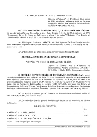 PORTARIA Nº 147-DECEx, DE 26 DE AGOSTO DE 2015.
Revogar a Portaria nº 134-DECEx, de 10 de agosto
de 2015 que altera o calendário anual do Curso de
Preparação à Escola de Comando e Estado-Maior do
Exército (CP/ECEME), em 2015.
O CHEFE DO DEPARTAMENTO DE EDUCAÇÃO E CULTURA DO EXÉRCITO,
no uso das atribuições que lhe confere o art. 10 do Decreto nº 3.182, de 23 de setembro de 1999
(Regulamento da Lei do Ensino no Exército), e a alínea d) do inciso VIII do art. 1º da Portaria do
Comandante do Exército nº 1.495, de 11 de dezembro de 2014, resolve:
Art. 1º Revogar a Portaria nº 134-DECEx, de 10 de agosto de 2015 que altera o calendário
anual do Curso de Preparação à Escola de Comando e Estado-Maior do Exército (CP/ECEME), em 2015,
que com esta baixa.
Art. 2º Estabelecer que esta portaria entre em vigor na data de sua publicação.
DEPARTAMENTO DE ENGENHARIA E CONSTRUÇÃO
PORTARIA Nº 040-DEC, DE 28 DE AGOSTO DE 2015.
Aprova as Normas para a Celebração de
Instrumentos de Parceria no âmbito do DEC (EB50-
N-01.001), 1ª Edição, 2015 e dá outras providências.
O CHEFE DO DEPARTAMENTO DE ENGENHARIA E CONSTRUÇÃO, no uso
das atribuições constantes do inciso III, do artigo 3º, do Regulamento de Engenharia e Construções (R-
155), aprovado pela Portaria nº 368, do Comandante do Exército, de 9 de julho de 2003 e em
conformidade com o parágrafo único do art. 5º, o inciso VII do art. 12 e o caput do art. 44, das Instruções
Gerais para as Publicações Padronizadas do Exército (EB10-IG-01.002), aprovadas pela Portaria do
Comandante do Exército nº 770, de 7 de dezembro de 2011, e de acordo com as Instruções Gerais para a
Realização de Instrumento de Parceria no Âmbito do Comando do Exército (EB10-IG-01.016), resolve:
Art. 1º Aprovar as Normas para a Celebração de Instrumentos de Parceria no âmbito do
DEC (EB50-N-01-001), que com esta baixa.
Art. 2º Estabelecer que esta portaria entre em vigor na data da sua publicação em Boletim
do Exército.
ÍNDICE DOS ASSUNTOS
Art.
CAPÍTULO I - DA FINALIDADE.................................................................................................. 1º
CAPÍTULO II - DOS OBJETIVOS................................................................................................. 2º/4º
CAPÍTULO III - DAS CONDIÇÕES DE EXECUÇÃO
Seção I - Das Condições para a Celebração .................................................................................... 5º/9º
Boletim do Exército nº 36, de 4 de setembro de 2015. - 53
 
