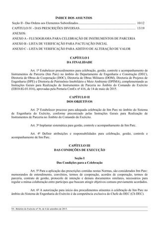 ÍNDICE DOS ASSUNTOS
Seção II - Das Ordens aos Elementos Subordinados........................................................................ 10/12
CAPÍTULO IV - DAS PRESCRIÇÕES DIVERSAS...................................................................... 13/19
ANEXOS:
ANEXO A - FLUXOGRAMA PARA CELEBRAÇÃO DE INSTRUMENTOS DE PARCERIA
ANEXO B - LISTA DE VERIFICAÇÃO PARA PACTUAÇÃO INICIAL
ANEXO C - LISTA DE VERIFICAÇÃO PARA ADITIVO DE ALTERAÇÃO DE VALOR
CAPÍTULO I
DA FINALIDADE
Art. 1º Estabelecer procedimentos para celebração, gestão, controle e acompanhamento de
Instrumentos de Parceria (Itm Parc) no âmbito do Departamento de Engenharia e Construção (DEC),
Diretoria de Obras de Cooperação (DOC), Diretoria de Obras Militares (DOM), Diretoria de Projetos de
Engenharia (DPE) e Diretoria de Patrimônio Imobiliário e Meio Ambiente (DPIMA), complementando as
Instruções Gerais para Realização de Instrumentos de Parceria no Âmbito do Comando do Exército
(EB10-IG-01.016), aprovadas pela Portaria CmtEx nº 416, de 14 de maio de 2015.
CAPÍTULO II
DOS OBJETIVOS
Art. 2º Estabelecer processo para adequada celebração de Itm Parc no âmbito do Sistema
de Engenharia do Exército, conforme preconizado pelas Instruções Gerais para Realização de
Instrumentos de Parceria no Âmbito do Comando do Exército.
Art. 3º Implantar sistemática para gestão, controle e acompanhamento de Itm Parc.
Art. 4º Definir atribuições e responsabilidades para celebração, gestão, controle e
acompanhamento de Itm Parc.
CAPÍTULO III
DAS CONDIÇÕES DE EXECUÇÃO
Seção I
Das Condições para a Celebração
Art. 5º Para a aplicação das prescrições contidas nestas Normas, são considerados Itm Parc:
memorandos de entendimento, convênios, termos de cooperação, acordos de cooperação, termos de
parceria, contrato de gestão, protocolo de intenção e demais documentos similares, necessários para
regular a mútua colaboração entre partícipes que buscam atingir objetivos comuns previamente acordados.
Art. 6º A autorização para início dos procedimentos atinentes à celebração de Itm Parc no
âmbito do Sistema de Engenharia do Exército é da competência exclusiva do Chefe do DEC (Ch DEC).
54 - Boletim do Exército nº 36, de 4 de setembro de 2015.
 