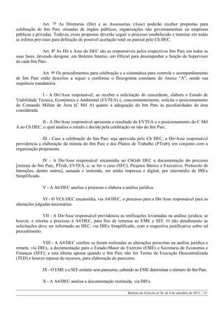 Art. 7º As Diretorias (Dir) e as Assessorias (Asse) poderão receber propostas para
celebração de Itm Parc oriundas de órgãos públicos, organizações não governamentais ou empresas
públicas e privadas. Todavia, essas propostas deverão seguir o processo estabelecido e tramitar em todas
as esferas previstas para definição de possível aceitação total ou parcial pelo Ch DEC.
Art. 8º As Dir e Asse do DEC são as responsáveis pelos respectivos Itm Parc em todas as
suas fases, devendo designar, em Boletim Interno, um Oficial para desempenhar a função de Supervisor
de cada Itm Parc.
Art. 9º Os procedimentos para celebração e a sistemática para controle e acompanhamento
de Itm Parc estão descritos a seguir e conforme o fluxograma constante do Anexo “A”, sendo sua
sequência mandatória.
I - A Dir/Asse responsável, ao receber a solicitação do concedente, elabora o Estudo de
Viabilidade Técnica, Econômica e Ambiental (EVTEA) e, concomitantemente, solicita o posicionamento
do Comando Militar de Área (C Mil A) quanto à adequação do Itm Parc às peculiaridades da área
considerada.
II - A Dir/Asse responsável apresenta o resultado do EVTEA e o posicionamento do C Mil
A ao Ch DEC, o qual analisa o estudo e decide pela celebração ou não do Itm Parc.
III - Caso a celebração do Itm Parc seja aprovada pelo Ch DEC, a Dir/Asse responsável
providencia a elaboração da minuta do Itm Parc e dos Planos de Trabalho (PTrab), em conjunto com a
organização proponente.
IV - A Dir/Asse responsável encaminha ao ChGab DEC a documentação do processo
[minuta do Itm Parc, PTrab, EVTEA, e, se for o caso (SFC), Projetos Básico e Executivo, Protocolo de
Intenções, dentre outros], autuada e instruída, em mídia impressa e digital, por intermédio de DIEx
Simplificado.
V - A A6/DEC analisa o processo e elabora a análise jurídica.
VI - O VCh DEC encaminha, via A4/DEC, o processo para a Dir/Asse responsável para as
alterações julgadas necessárias.
VII - A Dir/Asse responsável providencia as retificações levantadas na análise jurídica, se
houver, e retorna o processo à A4/DEC, para fins de remessa ao EME e SEF. O não atendimento às
solicitações deve ser informado ao DEC, via DIEx Simplificado, com a respectiva justificativa sobre tal
procedimento.
VIII - A A4/DEC confere se foram realizadas as alterações prescritas na análise jurídica e
remete, via DIEx, a documentação para o Estado-Maior do Exército (EME) e Secretaria de Economia e
Finanças (SEF); a esta última apenas quando o Itm Parc não for Termo de Execução Descentralizada
(TED) e houver repasse de recursos, para elaboração de pareceres.
IX - O EME e a SEF emitem seus pareceres, cabendo ao EME determinar o número do Itm Parc.
X - A A4/DEC analisa a documentação restituída, via DIEx.
Boletim do Exército nº 36, de 4 de setembro de 2015. - 55
 