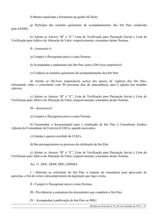 f) Manter atualizada a ferramenta de gestão SE-Suite.
g) Participar das reuniões quinzenais de acompanhamento dos Itm Parc conduzida
pela A4/DEC.
h) Adotar os Anexos “B” e “C”, Lista de Verificação para Pactuação Inicial e Lista de
Verificação para Aditivo de Alteração de Valor, respectivamente, constantes destas Normas.
II - Assessoria 4:
a) Cumprir o fluxograma anexo a estas Normas.
b) Acompanhar o andamento dos Itm Parc junto à Dir/Asse responsável.
c) Conduzir as reuniões quinzenais de acompanhamento dos Itm Parc.
d) Alertar as Dir/Asse responsáveis acerca dos prazos de vigência dos Itm Parc,
informando sobre o vencimento com 90 (noventa) dias de antecedência, para a adoção das medidas
cabíveis.
e) Adotar os Anexos “B” e “C”, Lista de Verificação para Pactuação Inicial e Lista de
Verificação para Aditivo de Alteração de Valor, respectivamente, constantes destas Normas.
III - Assessoria 6:
a) Cumprir o fluxograma anexo a estas Normas.
b) Encaminhar a documentação para a celebração de Itm Parc à Consultoria Jurídica
Adjunta do Comandante do Exército (CJAEx), quando necessário.
c) Estudar o parecer recebido da CJAEx.
d) Dar prosseguimento ao processo de celebração de Itm Parc.
e) Adotar os Anexos “B” e “C”, Lista de Verificação para Pactuação Inicial e Lista de
Verificação para Aditivo de Alteração de Valor, respectivamente, constantes destas Normas.
Art. 11. DOC, DOM, DPE e DPIMA:
I - Informar ao solicitante do Itm Parc a respeito da sistemática para aprovação de
parcerias, a fim de evitar o descumprimento da legislação que rege o tema.
II - Cumprir o fluxograma anexo a estas Normas.
III - Providenciar a assinatura dos documentos que compõem o Itm Parc.
IV - Acompanhar a publicação do Itm Parc no DOU.
Boletim do Exército nº 36, de 4 de setembro de 2015. - 57
 
